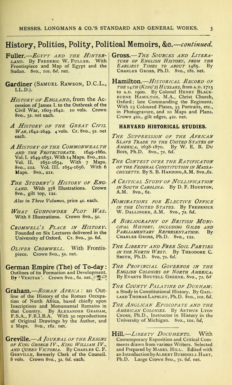 History, Polities, Polity, Political Memoirs, &e.—continued. Fuller.—Egypt and the Hinter- land. By Frederic W. Fuller. With Frontispiece and Map of Egypt and the Sudan. 8vo., los. ^d. net. Gardiner (Samuel Rawson, D.C.L., LL.D.). History of England^ from the Ac- cession of James L to the Outbreak of the Civil War, 1603-1642. 10 vols. Crown 8vo., 55. net each. A History of the Great Civil War, 1642-1649. 4 vols. Cr. 8vo., 5s. net each. A History of the Commonwealth AND THE Protectorate. 1649-1660. Vol.L 1649-1651. With 14Maps. 8vo.,2i5. Vol. n. '1651-1654. With 7 Maps. 8vo., 21S. Vol. in. 1654-1656. With 6 Maps. 8vo., 215. The Student s History of Eng- land. With 378 Illustrations. Crown 8vO., gilt top, 125. Also in Three Volumes, price 45. each. What Gunpowder Plot Was. With 8 Illustrations. Crown 8vo., 55. Cromwell's Place in History. Founded on Six Lectures delivered in the University of Oxford. Cr. 8vo., 35. ^d. Oliver Cromwell. With Frontis- piece. Crown 8vo., 5s. net. German Empire (The) of To-day: Outlines of its Formation and Development. By ' Veritas '. Crown 8vo., 6s. net.-:^^>>1 Graham.—Roman Africa : an Out- line of the History of the Roman Occupa- tion of North Africa, based chiefly upon Inscriptions and Monumental Remains in that Country. By Alexander Graham, F.S.A., F.R.I.B.A. With 30 reproductions of Original Drawings by the Author, and 2 Maps. 8vo., i6s. net. Greville.—A Journal of the Reigns OF King George IV., King William IV., and Queen Victoria. By Charles C. F. Greville, formerly Clerk of the Council. 8 vols. Crown 8vo., 35. 6d, each. Gross.—The Sources and Litera- ture OF English History, from the Earliest Times to about 1485. By Charles Gross, Ph.D. 8vo., 185. net. Hamilton.—Historical Record of THE x^th [King's) Hussars, from a.d. 1715 to A.D. 1900. By Colonel Henry Black- burne Hamilton, M.A., Christ Church, Oxford; late Commanding the Regiment. With 15 Coloured Plates, 35 Portraits, etc., in Photogravure, and 10 Maps and Plans. Crown 4to., gilt edges, 42s. net. HARVARD HISTORICAL STUDIES. The Suppression of the African Slave Trade to the United States of America, 1638-1870. By W. E. B. Du Bois, Ph.D. 8vo., 7s. 6d. The Contest over the Ratificaton OF THE Federal Constitution in Massa- chusetts. By S. B. Harding,A.M. 8vo.,65. A Critical Study of Nullification in South Carolina. By D. F. Houston, A.M. 8vo., 65. Nominations for Elective Office IN THE United States. By Frederick W. Dallinger, A.m. 8vo., 75. 6d. A Bibliography of British Muni- cipal History, including Gilds and Parliamentary Representation. By Charles Gross, Ph.D. 8vo., 125. The Liberty and Free Soil Parties IN THE North West. By Theodore C. Smith, Ph.D. 8vo, 75. bd. The Provincial Governor in the English Colonies of North America, By EvARTS BouTELL Greene. 8vo., 7s. 6*5? The County Pala tine of Durham: a Study in Constitutional History. By Gail- lard Thomas Lapsley, Ph.D. 8vo., 105. 6d. The Anglican Episcopate and the American Colonies. By Arthur Lyon Cross, Ph.D., Instructor in History in the University of Michigan. 8vo., 105. Qd, Hill.—Liberty Documents. With Contemporary Exposition and Critical Com- ments drawn from various Writers. Selected and Prepared by Mabel Hill. Edited with an Introduction by Albert Bushnell Hart, Ph.D. Large Crown 8vo., 75. 6d. net.
