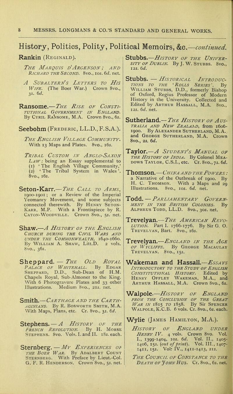 History, Polities, Polity, Political Memoirs, ko,.—continued. Rankin (Reginald). The Marquis d^Argenson; and Richard the Second. 8vo., 105. 6d. net. A SUBALTERDfs LETTERS TO HiS Wife. (The Boer War.) Crown 8vo., 35. bd. Ransome.—The Rise of Consti- tutional Government in England. By Cyril Ra'nsome, M.A. Crown 8vo., 6s. Seebohm (Frederic, LL.D., F.S.A.). The English Village Community. With 13 Maps and Plates. Svo., i6s. Tribal Custom in Anglo-Saxon Law: being an Essay supplemental to (1) ' The English Village Community,' (2) ' The Tribal System in Wales'. 8vo., 16s. Seton-Karr.—The Call to Arms, igoo-igoi; or a Review of the Imperial Yeomanry Movement, and some subjects connected therewith. By Henry Seton- Karr, M.P. With a Frontispiece by R. Caton-Woodville. Crown 8vo., 55. net. Shaw.—A History of the English Church during the Civil Wars and under the Commonwealth, 1640-16G0. By William A. Shaw, Litt.D. 2 vols. 8vo., 365. Sheppard. — The Old Royal Palace of Whitehall. By Edgar Sheppard, D.D., Sub-Dean of H.M. Chapels Royal, Sub-Almoner to the King. With 6 Photogravure Plates and 33 other Illustrations. Medium Svo., 215. net. Smith.—Carthage AND the Carth- aginians. By R. Bosworth Smith, M.A. With Maps, Plans, etc. Cr. 8vo., 35. 6d. Stephens. — A History of the French Revolution. By H. Morse Stephens. 8vo. Vols. I. and II. iSs. each. Sternberg. — My Experiences of THE Boer War. By Adalbert Count Sternberg. With Preface by Lieut.-Col. G. F. R. Henderson. Crown 8vo., 55. net. Stubbs.—History of the Univer- sity OF Dublin. By J. W. Stubbs. 8vo., I2S. td. Stubbs. — Historical Introduc- tions TO the 'Rolls Series'. By William Stubbs, D.D., formerly Bishop of Oxford, Regius Professor of Modern History in the University. Collected and Edited by Arthur Hassall, M.A. 8vo., I2S. 6d. net. Sutherland.—2^^ History of Aus- tralia AND New Zealaad, from 1606- 1900. By Alexander Sutherland, M. A.; \ and George Sutherland, M.A. Crown Svo., 25. 6d. Taylor.—A Student's Manual of THE History of India. By Colonel Mea- dows Taylor, C.S.I., etc. Cr. 8vo., 75. 6rf. Thomson.—China and the Fo wers : a Narrative of the Outbreak of igoo. By H. C. Thomson. With 2 Maps and 29 Illustrations. 8vo., los. bd. net. Todd. — Parliamentary Govern- ment IN the British Colonies. By Alpheus Todd, LL.D. 8vo., 30s. net. || Trevelyan.—The American Revo- lution. Part I. 1766-1776. By Sir G. O. Trevelyan, Bart. 8vo., 165. Trevelyan.—England in the Age OF Wycliffe. By George Macaulay Trevelyan. 8vo., 155. Wakeman and Hassall.—Essays Introductory to the Study of English Constitutional History. Edited by Henry Offley Wakeman, M.A., and- Arthur Hassall, M.A. Crown 8vo., 6s. Walpole.—History of England from the Conclusion of the Great War in 1815 to 1858. By Sir Spencer Walpole, K.C.B, 6 vols. Cr. 8vo., 6s. each, j Wylie (James Hamilton, M.A.). History of England under Henry IV. 4 vols. Crown 8vo. Vol. \ L, 1399-1404, los. 6d. Vol. II., 1405- I 1^06, 15s. {out of print). Vol. III., 1407- i 1411, 15s. Voir IV., 1411-1413, 21S. The Council of Constance to the Dea th of John Hus. Cr. 8vo., 6s. net. I