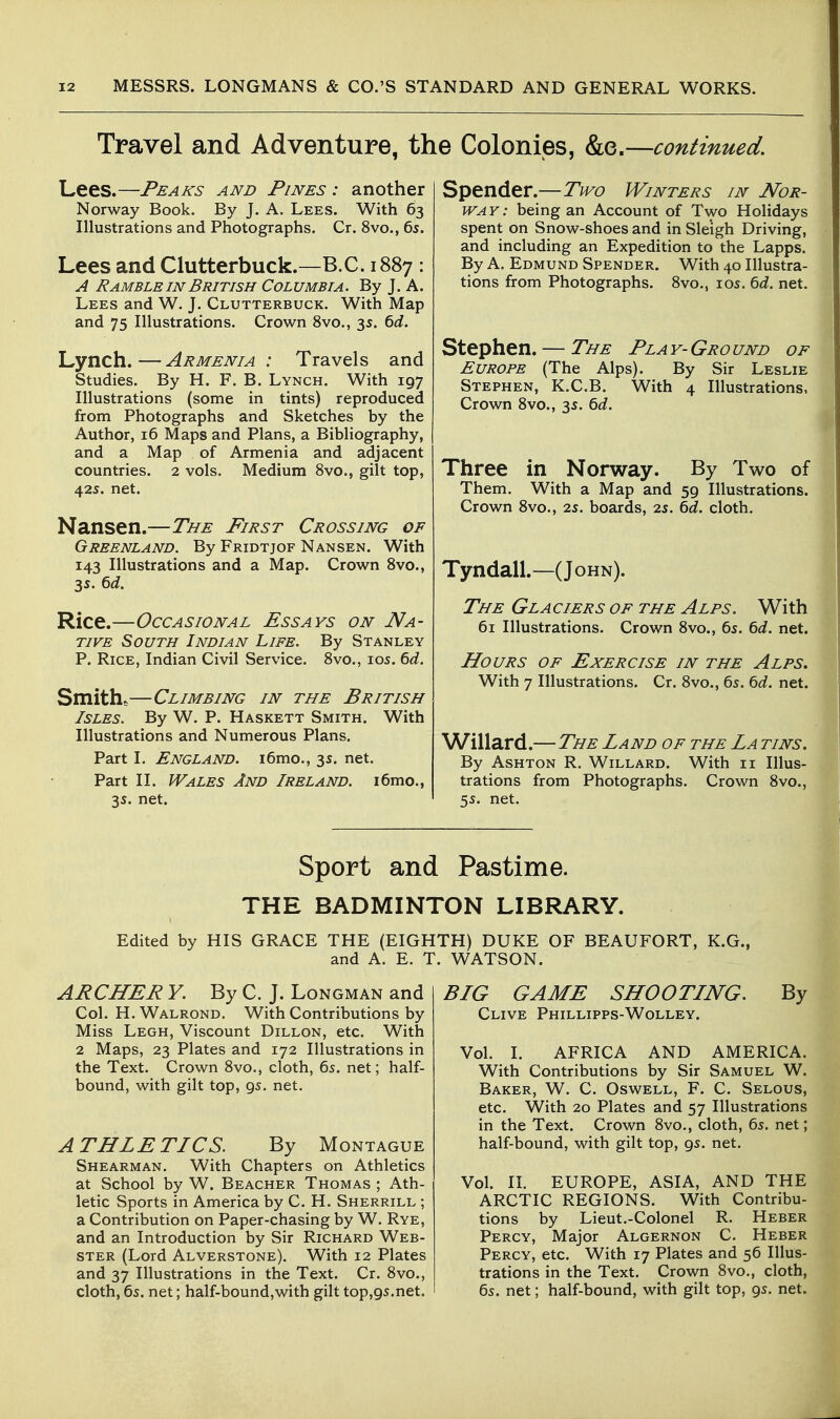 Travel and Adventure, tl Lees.—Peaks and Pines : another Norway Book. By J. A. Lees. With 63 Illustrations and Photographs. Cr. 8vo., 6s. Lees and Clutterbuck.—B.C. 1887 : A Ramble IN British Columbia. By J. A. Lees and W. J. Clutterbuck. With Map and 75 Illustrations. Crown 8vo., 35. ^d. Lynch.—Armenia : Travels and Studies. By H. F. B. Lynch. With 197 Illustrations (some in tints) reproduced from Photographs and Sketches by the Author, 16 Maps and Plans, a Bibliography, and a Map of Armenia and adjacent countries. 2 vols. Medium 8vo., gilt top, 425. net. Nansen.—The First Crossing of Greenland. By Fridtjof Nansen. With 143 Illustrations and a Map. Crown Svo., 3s. td. Rice.—Occasional Essays on Na- tive South Indian Life. By Stanley P. Rice, Indian Civil Service. Svo., los. 6d. Smith^—Climbing in the British Isles. By W. P. Haskett Smith. With Illustrations and Numerous Plans. Part 1. England. i6mo., 3s. net. Part II. Wales And Ireland. i6mo., 35. net. e Colonies, &e.—continued. Spender.—Two Winters in Nor- way: being an Account of Two Holidays spent on Snow-shoes and in Sleigh Driving, and including an Expedition to the Lapps. By A. Edmund Spender. With 40 Illustra- tions from Photographs. Svo., los. ^d. net. Stephen. — The Play-Ground of Europe (The Alps). By Sir Leslie Stephen, K.C.B. With 4 Illustrations, Crown Svo., 35. ^d. Three in Norway. By Two of Them. With a Map and 59 Illustrations. Crown Svo., 25. boards, 25. ^d. cloth. Tyndall.—(John). The Glaciers of the Alps. With 61 Illustrations. Crown Svo., 6s. ^d. net. Hours of Exercise in the Alps. With 7 Illustrations. Cr. Svo., 65. ^d. net. Willard.—The Land of the La tins. By Ashton R. Willard. With 11 Illus- trations from Photographs. Crown Svo., 5s. net. Sport and Pastime. THE BADMINTON LIBRARY. Edited by HIS GRACE THE (EIGHTH) DUKE OF BEAUFORT, and A. E. T. WATSON. K.G., ARCHER y. By C. J. Longman and Col. H. Walrond. With Contributions by Miss Legh, Viscount Dillon, etc. With 2 Maps, 23 Plates and 172 Illustrations in the Text. Crown Svo., cloth, 65. net; half- bound, with gilt top, 95. net. A THLE TLCS. By Montague Shearman. With Chapters on Athletics at School by W. Beacher Thomas ; Ath- letic Sports in America by C. H. Sherrill ; a Contribution on Paper-chasing by W. Rye, and an Introduction by Sir Richard Web- ster (Lord Alverstone). With 12 Plates and 37 Illustrations in the Text. Cr. Svo., cloth, 6s. net; half-bound,with gilt top,95.net. BLG GAME SHOOTLNG. Clive Phillipps-Wolley. Vol. 1. AFRICA AND AMERICA With Contributions by Sir Samuel W. Baker, W. C. Oswell, F. C. Selous, etc. With 20 Plates and 57 Illustrations in the Text. Crown Svo., cloth, 65. net; half-bound, with gilt top, gs. net. Vol. II. EUROPE, ASIA, AND THE ARCTIC REGIONS. With Contribu- tions by Lieut.-Colonel R. Heber Percy, Major Algernon C. Heber Percy, etc. With 17 Plates and 56 Illus- trations in the Text. Crown Svo., cloth, 65. net; half-bound, with gilt top, gs. net.