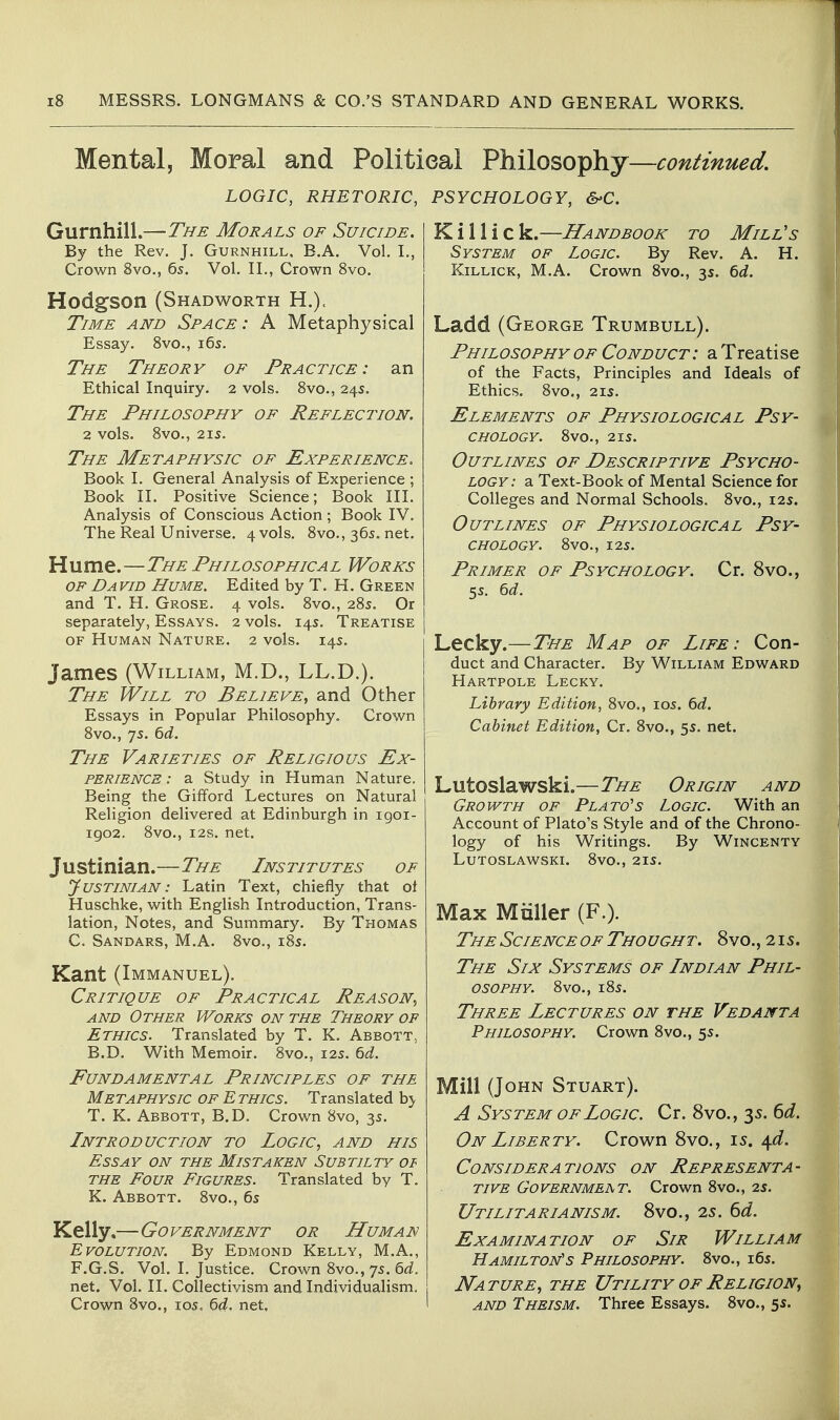 Mental, Moral and Political Philosophy—continued. LOGIC, RHETORIC, PSYCHOLOGY, &'C. Gurnhill.—The Morals of Suicide. By the Rev. J. Gurnhill, E.A. Vol. L, Crown 8vo., 65. Vol. IL, Crown 8vo. Hodgson (Shadworth H.). Time and Space: A Metaphysical Essay. Svo., i6s. The Theory of Practice: an Ethical Inquiry. 2 vols. Svo., 24s. The Philosophy of Reflection. 2 vols. 8vO., 215. The Metaphysic of Experience. Book L General Analysis of Experience ; Book IL Positive Science; Book III, Analysis of Conscious Action ; Book IV. The Real Universe. 4 vols. 8vo., 36s. net. Hume.—The Philosophical Works OF David Hume. Edited by T. H. Green and T. H. Grose. 4 vols. 8vo., 285. Or separately, Essays. 2 vols. 14s. Treatise OF Human Nature. 2 vols. 14s. James (William, M.D., LL.D.). The Will to Believe^ and Other Essays in Popular Philosophy. Crown 8vo., 75. 6<i. The Varieties of Religious Ex- perience: a Study in Human Nature. Being the Gifford Lectures on Natural Religion delivered at Edinburgh in igoi- igo2. 8vo., I2S. net. Justinian.—The Institutes of Justinian : Latin Text, chiefly that ot Huschke, with English Introduction, Trans- lation, Notes, and Summary. By Thomas C. Sandars, M.A. 8vo., i8s. Kant (Immanuel). Critique of Practical Reason, and Other Works on the Theory op Ethics. Translated by T. K. Abbott. B.D. With Memoir. 8vo., 12s. M. Fundamental Principles of the Metaphysic of Ethics. Translated hy T. K. Abbott, B.D. Crown 8vo, 3s. Introduction to Logic, and his Essay on the Mistaken Subtilty of the Four Figures. Translated by T. K. Abbott. 8vo., 6s Kelly,—Government or Human Evolution. By Edmond Kelly, M.A., F.G.S. Vol. I. Justice. Crown 8vo., 75. ^d. net. Vol. II. Collectivism and Individualism. Crown 8vo., 105, 6(/. net. K i 11 i c k.—Handbook to Mill's System of Logic. By Rev. A. H. KiLLicK, M.A. Crown 8vo., 35. 6d. Ladd (George Trumbull). Philosophy of Conduct : a Treatise of the Facts, Principles and Ideals of Ethics. 8vo., 21s. Elements of Physiological Psy- chology. 8vo., 2IS. Outlines of Descriptive Psycho- logy: a Text-Book of Mental Science for Colleges and Normal Schools. 8vo., 12s. Outlines of Physiological Psy- chology. 8V0., I2S. Primer of Psychology. Cr. 8vo., 5s. 6d. Lecky.—The Map of Life: Con- duct and Character. By William Edward Hartpole Lecky. Library Edition, 8vo,, los. 6d. Cabinet Edition, Cr. 8vo., 5s. net. Lutoslawski.—The Origin and Growth of Plato's Logic. With an Account of Plato's Style and of the Chrono- logy of his Writings. By Wincenty Lutoslawski. 8vo., 21s. Max Miiller (F.). The Science of Thought. 8vo., 21s. The Six Systems of Indian Phil- osophy. 8vo., 18s. Three Lectures on the Vedanta Philosophy. Crown 8vo., 5s. Mill (John Stuart). A System of Logic. Cr. 8vo., 3s. 6d. On Liberty. Crown Svo., 15. 4^f. Considerations on Representa- tive Governmeat. Crown 8vo., 2s. Utilitarianism. Svo., 2s. 6d. Examination of Sir William Hamilton's Philosophy. 8vo., i6s. Nature, the Utility of Religion^ AND Theism. Three Essays. 8vo., 5s.