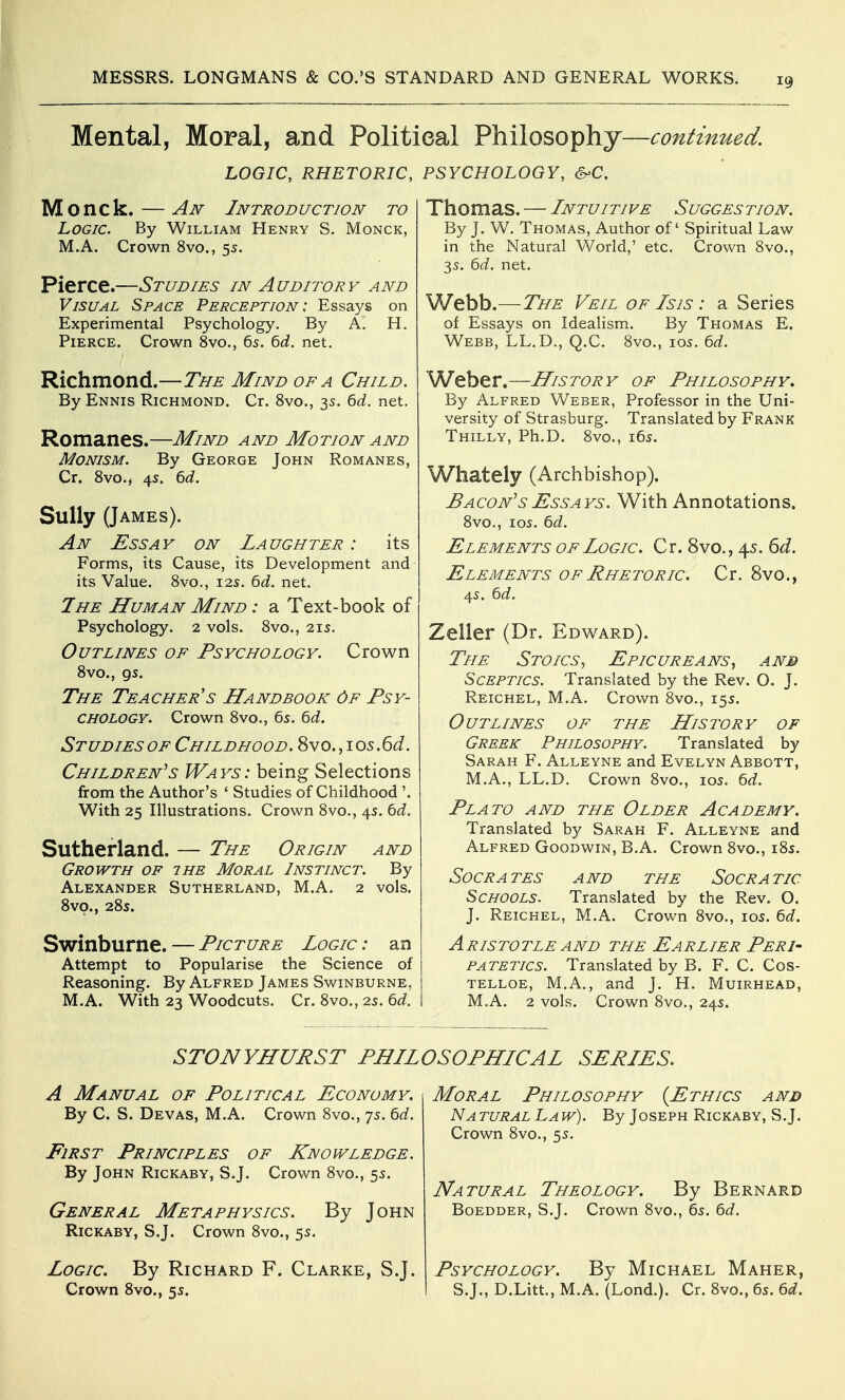 Mental, Moral, and Politieal Philosophy—continued. LOGIC, RHETORIC, PSYCHOLOGY, S-C. Mo nek.—Aiv Introduction to Logic. By William Henry S. Monck, M.A. Crown 8vo., 5s. Pierce.—Studies in Auditory and Visual Space Perception : Essays on Experimental Psychology. By A. H. Pierce. Crown 8vo., 65. 6d. net. Richmond.—The Mind of a Child. By Ennis Richmond. Cr. 8vo., 35. bd. net. Romanes.—Mind and Motion and Monism. By George John Romanes, Cr. Svo., 4s. 6d. Sully (James). An Essay on Laughter : its Forms, its Cause, its Development and its Value. Svo., 12s. 6d. net. 7he Human Mind : a Text-book of Psychology. 2 vols. Svo., 21s. Outlines of Psychology. Crown Svo., gs. The Teacher's Handbook Of Psy- chology. Crown Svo., 6s. 6d. Studies OF Childhood. 8vo.,i05.6<i. Children's Ways: being Selections from the Author's ' Studies of Childhood '. With 25 Illustrations. Crown Svo., 45. bd. Sutherland. — The Origin and Growth of the Moral Instinct. By Alexander Sutherland, M.A. 2 vols. Svo., 28s. Swinburne. — Picture Logic : an Attempt to Popularise the Science of Reasoning. By Alfred James Swinburne, M.A. With 23 Woodcuts. Cr. 8vo., 2s. 6d. Thomas. — Intuitive Sugges tion. By J. W. Thomas, Author of Spiritual Law in the Natural World,' etc. Crown 8vo., 35. bd. net. Webb.—The Veil of Is is : a Series of Essays on Idealism. By Thomas E. Webb, LL.D., Q.C. Svo., 105. 6rf. Weber.—History of Philosophy. By Alfred Weber, Professor in the Uni- versity of Strasburg. Translated by Frank Thilly, Ph.D. 8vo., i6s. Whately (Archbishop). Bacon's Essays. With Annotations. Svo., los. bd. Elements of Logic. Cr. 8vo., 45. ^d. Elements of Rhe toric. Cr. Svo., 4s. 6(i. Zeller (Dr. Edward). The Stoics, Epicureans, anb Sceptics. Translated by the Rev. O. J. Reichel, M.A. Crown Svo., 15s. Outlines of the History of Greek Philosophy. Translated by Sarah F. Alleyne and Evelyn Abbott, M.A., LL.D. Crown Svo., 105. bd. Plato and the Older Academy. Translated by Sarah F. Alleyne and Alfred Goodwin, B.A. Crown Svo., iSs. Socrates and the Socratic Schools. Translated by the Rev. O. J. Reichel, M.A. Crown Svo., los. 6d. Aristotle AND the Earlier Peri- patetics. Translated by B. F. C. Cos- telloe, M.A., and J. H. Muirhead, M.A. 2 vols. Crown Svo., 24s. STONYHURST PHILOSOPHICAL SERIES. A Manual of Political Economy. By C. S. Devas, M.A. Crown Svo., 7s. td. First Principles of Knowledge. By John Rickaby, S.J. Crown Svo., 55. General Metaphysics. By John Rickaby, S.J. Crown Svo., 55. Logic. By Richard F. Clarke, SJ. Crown 8vo., 55. Moral Philosophy {Ethics anb Natural Law). By Joseph Rickaby, S.J. Crown Svo., 55. Natural Theology. By Bernard Boedder, S.J. Crown Svo., 6s. 6d. Psychology. By Michael Maher, S.J., D.Litt., M.A. (Lond.). Cr. Svo., 65. 6d.