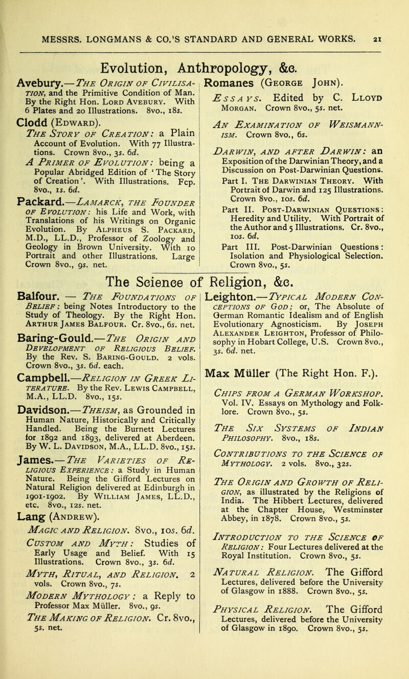 Evolution, Anthropology, &e. Avebufy.—The Origin of Civilisa- Romanes (George TION^ and the Primitive Condition of Man. By the Right Hon. Lord Avebury. With 6 Plates and 20 Illustrations. 8vo., 185. Clodd (Edward). The Story of Creation: a Plain Account of Evolution. With 77 Illustra- tions. Crown 8vo., 3s. ^d. A Primer of Evolution: being a Popular Abridged Edition of ' The Story of Creation'. With Illustrations. Fcp. 8vo., 15. ()d. Packard.—Lamarck, the Founder OF Evolution: his Life and Work, with Translations of his Writings on Organic Evolution. By Alpheus S. Packard, M.D., LL.D., Professor of Zoology and Geology in Brown University. With 10 Portrait and other Illustrations. Large Crown 8vo., 95. net. Essays, Edited Morgan. Crown 8vo., 5s. net. John). by C. Lloyd An Examination of T. Crown 8vo., bs. Weismann- Darwin, and after Darwin: an Exposition of the Darwinian Theory, and a Discussion on Post-Darwinian Questions. Part 1. The Darwinian Theory. With Portrait of Darwin and 125 Illustrations. Crown 8vo., 105. td. Part II. Post-Darwinian Questions: Heredity and Utility. With Portrait of the Author and 5 Illustrations. Cr. Svc, 10s. 6d. Part III. Post-Darwinian Questions: Isolation and Physiological Selection. Crown 8vo., 55. The Science of Religion, &c. Leigh ton.—Typical Modern Con- ceptions OF God; or, The Absolute of German Romantic Idealism and of English Evolutionary Agnosticism. By Joseph Alexander Leighton, Professor of Philo- sophy in Hobart College, U.S. Crown 8vo., 3s. 6^. net. Balfour. — The Foundations of Belief; being Notes Introductory to the Study of Theology. By the Right Hon. Arthur James Balfour. Cr. 8vo., 65. net. Baring-Gould.—The Origin and Development of Religious Belief. By the Rev. S. Baring-Gould. 2 vols. Crown 8vo., 35. bd. each. Campbell.—Religion in Greek Li- terature. By the Rev. Lewis Campbell, M.A., LL.D. 8vo., 155. Davidson.—Theism, as Grounded in Human Nature, Historically and Critically Handled. Being the Burnett Lectures for 1892 and 1893, delivered at Aberdeen. By W. L. Davidson, M.A., LL.D. 8vo., 155. James.— The Varieties of Re- ligious Experience : a Study in Human Nature. Being the Gifford Lectures on Natural Religion delivered at Edinburgh in 1901-1902. By William James, LL.D., etc. 8vo., I2S. net. Lang (Andrew). Magic and Religion. 8vo., 105. 6d. Custom and Myth: Studies of Early Usage and Belief. With 15 Illustrations. Crown 8vo., 3s. td. Myth, Ritual, and Religion, 2 vols. Crown 8vo., 75. Modern Mythology : a Reply to Professor Max Miiller. 8vo., 9s. The Making of Religion. Cr. 8vo., 5s. net. Max Muller (The Right Hon. F.). Chips from a German Workshop. Vol. IV. Essays on Mythology and Folk- lore. Crown 8vo., 5s. The Six Systems of Indian Philosophy. 8vo., 185. Contributions to the Science of Mythology. 2 vols. 8vo., 325. The Origin and Growth of Reli- gion, as illustrated by the Religions of India. The Hibbert Lectures, delivered at the Chapter House, Westminster Abbey, in 1878. Crown 8vo., 55. Introduction to the Science of Religion : Four Lectures delivered at the Royal Institution. Crown 8vo., 55. Natural Religion. The Gifford Lectures, delivered before the University of Glasgow in 1888. Crown 8vo., 5s. Physical Religion. The Gifford Lectures, delivered before the University of Glasgow in 1890. Crown 8vo., 5s.