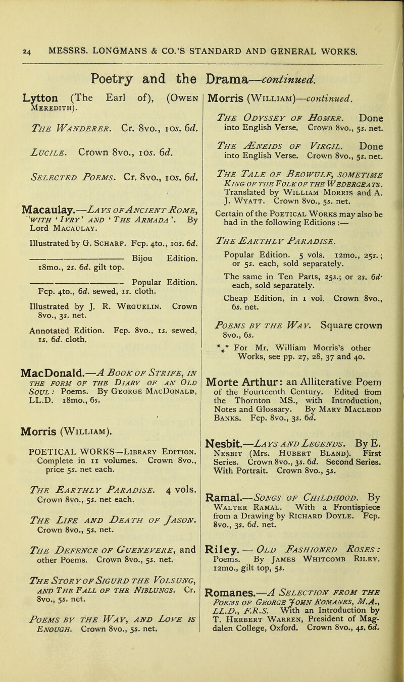 Poetry and the Lytton (The Earl of), (Owen Meredith). The Wanderer. Cr. 8vo., i05. ^d. LuciLE. Crown 8vo., 105. 6J. Selected Poems. Cr. 8vo., 105. 6<i. Macaulay.—La ys of Ancient Rome^ 'with ' Ivry' and * The Armada '. By Lord Macaulay. Illustrated by G. Scharf. Fcp. 4to., los. 6d. Bijou Edition. i8mo., 2s. 6d. gilt top. Popular Edition. Fcp. 4to., 6d. sewed, is. cloth. Illustrated by J. R. Weguelin. Crown 8vo., 35. net. Annotated Edition. Fcp. 8vo., is. sewed, IS. 6d. cloth. MacDonald.—A Book of Strife, in THE FORM OF THE DiARY OF AN OlD Soul : Poems. By George MacDonald, LL.D. iSmo., 6s. Morris (William). POETICAL WORKS -Library Edition. Complete in 11 volumes. Crown Svo., price 5s. net each. The Earthly Paradise. 4 vols. Crown Svo., 5s. net each. The Life and Death of Jason. Crown 8vo., 5s. net. The Defence of Guenevere, and other Poems. Crown 8vo., 5s. net. The Stor y of Sig urd the Vols ung, AND The Fall of the Niblungs. Cr. 8vo., 5s. net. Poems by the Way, and Love is Enough. Crown 8vo., 5s. net. Drama—continued. Morris (William)—continued. The Odyssey of Homer. Done into English Verse. Crown 8vo., 5s. net. The ^neids of Virgil. Done into English Verse. Crown 8vo., 5s. net. The Tale of Beowulf, sometime King of the Folk of the Wedergea ts. Translated by William Morris and A. J. Wyatt. Crown 8vo., 5s. net. Certain of the Poetical Works may also be had in the following Editions :— The Earthly Paradise. Popular Edition. 5 vols. i2mo., 25s.; or 5s. each, sold separately. The same in Ten Parts, 25s.; or 2s. 6d- each, sold separately. Cheap Edition, in i vol. Crown 8vo., 6s. net. Poems by the Wa y. Square crown 8vo., 6s. *^* For Mr. William Morris's other Works, see pp. 27, 28, 37 and 40. Morte Arthur: an Alliterative Poem of the Fourteenth Century. Edited from the Thornton MS., with Introduction, Notes and Glossary. By Mary Macleod Banks. Fcp. 8vo., 3s. 6d. Nesbit.—La ys and Legends. By E. Nesbit (Mrs. Hubert Bland). First Series. Crown 8vo., 3s. 6d. Second Series. With Portrait. Crown 8vo., 5s. Ramal.—Songs of Childhood. By Walter Ramal. With a Frontispiece from a Drawing by Richard Doyle. Fcp. 8vo., 3s. 6d. net. Riley. — Old Fashioned Roses : Poems. By James Whitcomb Riley. i2mo., gilt top, 5s. Romanes.—A Selection from the Poems op George John Romanes, M.A., LL.D., F.R.S. With an Introduction by T. Herbert Warren, President of Mag- dalen College, Oxford. Crown 8vo., 4*. bd.