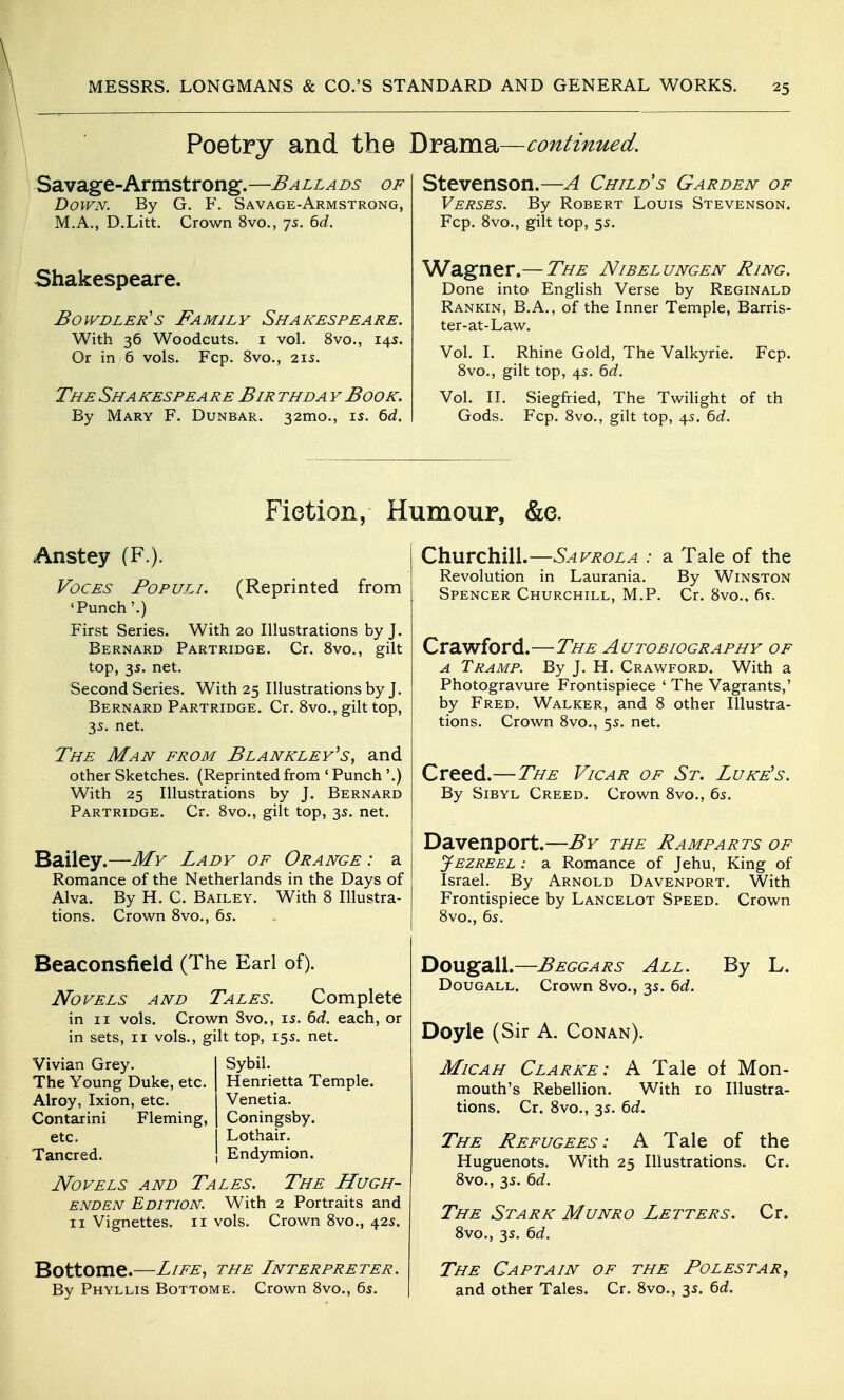 Poetry and the Bmrns.—continued. Savage-Armstrong.—Ballads of Down. By G. F. Savage-Armstrong, M.A., D.Litt. Crown 8vo., 75. 6d. Shakespeare. Bowdler's Family Shakespeare. With 36 Woodcuts, i vol. 8vo., 14s. Or in 6 vols. Fcp. 8vo., 215. The Sha kespea re Bir thda y Book. By Mary F. Dunbar. 32mo., 15. 6rf. Stevenson.—A Child s Garden of Verses. By Robert Louis Stevenson. Fcp. Svo., gilt top, 5s. Wagner.— The Nibelungen Ring. Done into English Verse by Reginald Rankin, B.A., of the Inner Temple, Barris- ter-at-Law. Vol. L Rhine Gold, The Valkyrie. Fcp. Svo., gilt top, 45. 6(i. Vol. n. Siegfried, The Twihght of th Gods. Fcp. Svo., gilt top, 45. ^d. Fiction, Humour, &e. Anstey (F.). Voces Fopuli. (Reprinted from 'Punch'.) First Series. With 20 Illustrations by J. Bernard Partridge. Cr. Svo., gilt top, 35. net. Second Series. With 25 Illustrations by J. Bernard Partridge. Cr. Svo., gilt top, 3s. net. The Man from Blankley^s, and other Sketches. (Reprinted from ' Punch '.) With 25 Illustrations by J. Bernard Partridge. Cr. Svo., gilt top, 3s. net. Bailey.—My Lady of Orange : a Romance of the Netherlands in the Days of Alva. By H. C. Bailey. With S Illustra- tions. Crown Svo., 65. Beaconsfield (The Earl of). Novels and Tales. Complete in II vols. Crown Svo., is. 6d. each, or in sets, 11 vols., gilt top, 155. net. Sybil. Henrietta Temple. Venetia. Coningsby. Lothair. Endymion. Novels and Tales. The Hugh- ENDEN Edition. With 2 Portraits and II Vignettes. 11 vols. Crown Svo., 42s. Bottome.—Life, the Lnterpreter. By Phyllis Bottome. Crown Svo., 6s. Vivian Grey. The Young Duke, etc. Alroy, Ixion, etc. Contarini Fleming, etc. Tancred. Churchill.—Savrola : a Tale of the Revolution in Laurania. By Winston Spencer Churchill, M.P. Cr. Svo., 6s. Crawford.—The Autobiography of A Tramp. By J. H. Crawford. With a Photogravure Frontispiece ' The Vagrants,' by Fred. Walker, and S other Illustra- tions. Crown Svo., 5s. net. Creed.—The Vicar of St. Luke's. By Sibyl Creed. Crown Svo., 6s. Davenport.—By the Ramparts of Jezreel : a Romance of Jehu, King of Israel. By Arnold Davenport. With Frontispiece by Lancelot Speed. Crown Svo., 6s. Dougall.—Beggars All. By L. Dougall. Crown Svo., 3s. 6d. Doyle (Sir A. Conan). MiCAH Clarke: A Tale of Mon- mouth's Rebellion. With 10 Illustra- tions. Cr. Svo., 3s. 6d. The Refugees: A Tale of the Huguenots. With 25 Illustrations. Cr. Svo., 3s. 6c?. The Stark Munro Letters. Cr. Svo., 3s. 6rf. The Captain of the Folestar^ and other Tales. Cr. Svo., 3s. ^d.