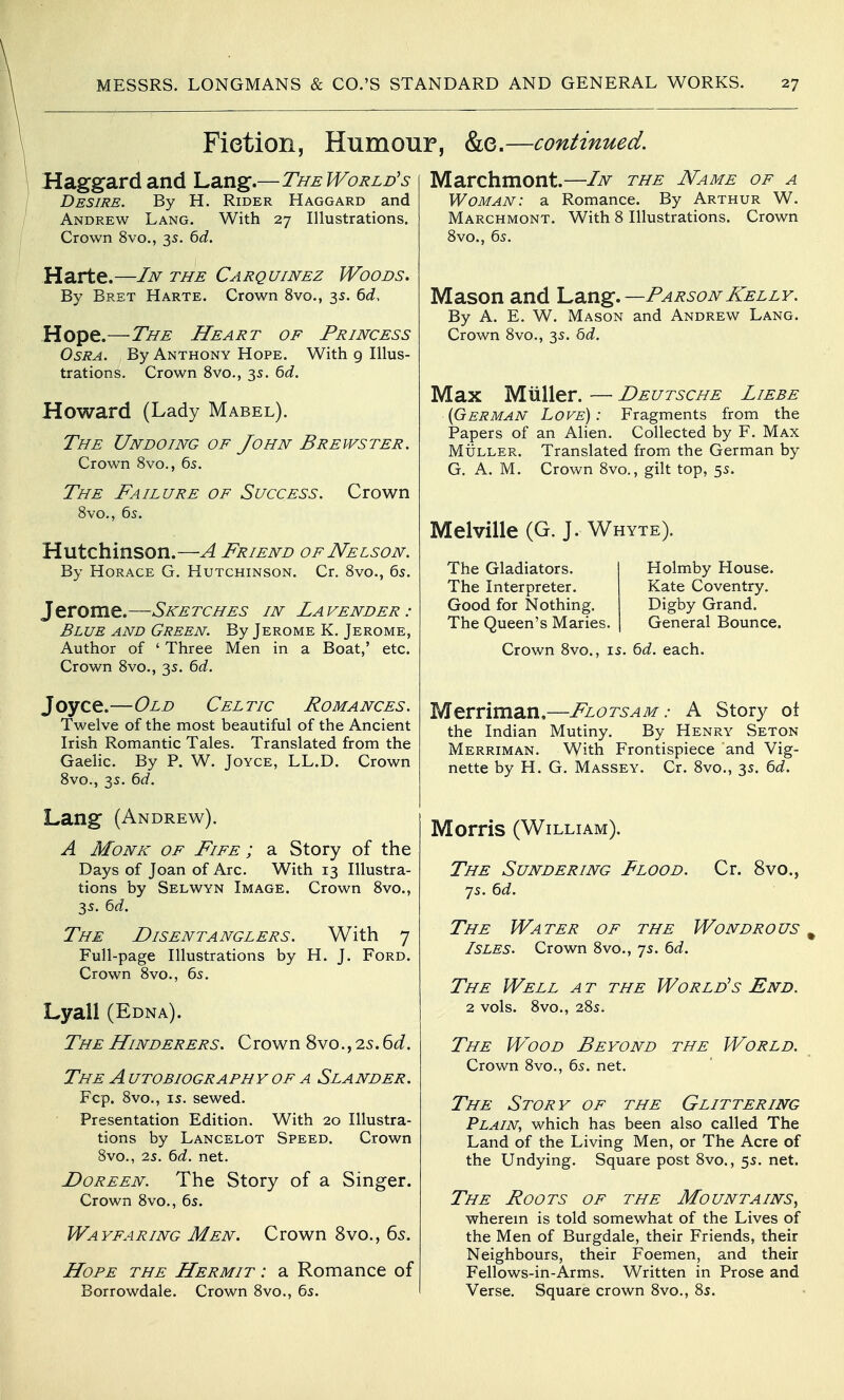 Fiction, Humour, &e.—continued. Haggard and \^^x\Z'—TheWorld's Desire. By H. Rider Haggard and Andrew Lang. With 27 Illustrations. Crown 8vo., 35. 6d. Harte.—In the Carquinez Woods. By Bret Harte. Crown 8vo., 3s. bd. Hope.—The Heart of Princess OsRA. By Anthony Hope. With 9 Illus- trations, Crown 8vo., 35. 6d. Howard (Lady Mabel). The Undoing of John Brewster. Crown 8vo., 65. The Failure of Success. 8vo., 6s. Crown Hutchinson.—A Friend of Nelson. By Horace G. Hutchinson. Cr. 8vo., 65. Jerome.—Sketches in Lavender: Blue and Green. By Jerome K. Jerome, Author of ' Three Men in a Boat,' etc. Crown 8vo., 35. bd. Joyce.—Old Celtic Romances. Twelve of the most beautiful of the Ancient Irish Romantic Tales. Translated from the Gaelic. By P. W. Joyce, LL.D. Crown 8vo., 35. 6d. Lang (Andrew). A Monk of Fife ; a Story of the Days of Joan of Arc. With 13 Illustra- tions by Selwyn Image. Crown 8vo., 35. 6d. The Disentanglers. With 7 Full-page Illustrations by H. J. Ford. Crown 8vo., 65. Lyail (Edna). The Hinderers. Crown 8vo., 25.6(i. The a utobiography of a Slander. Fcp. 8vo., IS. sewed. Presentation Edition. With 20 Illustra- tions by Lancelot Speed. Crown 8vo., 25. td. net. Doreen. The Story of a Singer. Crown 8vo., 65. Wayfaring Men. Crown 8vo., 65. Hope the Hermit : a Romance of Borrowdale. Crown 8vo., 6s. Marchmont.—In the Name of a Woman: a Romance. By Arthur W. Marchmont. With 8 Illustrations. Crown 8vo., 6s. Mason and \^d,XiZ.—Parson Kelly. By A. E. W. Mason and Andrew Lang. Crown 8vo., 3s. bd. Max Mtiller. — Deutsche Liebe {German Love): Fragments from the Papers of an Alien. Collected by F. Max Muller. Translated from the German by G, A. M. Crown 8vo., gilt top, 5s. Melville (G. J. Whyte). The Gladiators. The Interpreter. Good for Nothing. The Queen's Maries. Holmby House. Kate Coventry. Digby Grand. General Bounce. Crown 8vo., is. bd. each. Merriman.—Flotsam: A Story ot the Indian Mutiny. By Henry Seton Merriman. With Frontispiece and Vig- nette by H. G. Massey. Cr. 8vo., 3s. 6d. Morris (William). The Sundering Flood. Cr. 8vo., 7s. bd. The Water of the Wondrous Isles. Crown 8vo., 7s. bd. The Well a t the World's End. 2 vols. 8vo., 28s. The Wood Beyond the World. Crown 8vo., 6s. net. The Story of the Glittering Plain, which has been also called The Land of the Living Men, or The Acre of the Undying. Square post 8vo., 5s. net. The Foots of the Mountains, wherem is told somewhat of the Lives of the Men of Burgdale, their Friends, their Neighbours, their Foemen, and their Fellows-in-Arms. Written in Prose and Verse. Square crown 8vo., 8s.