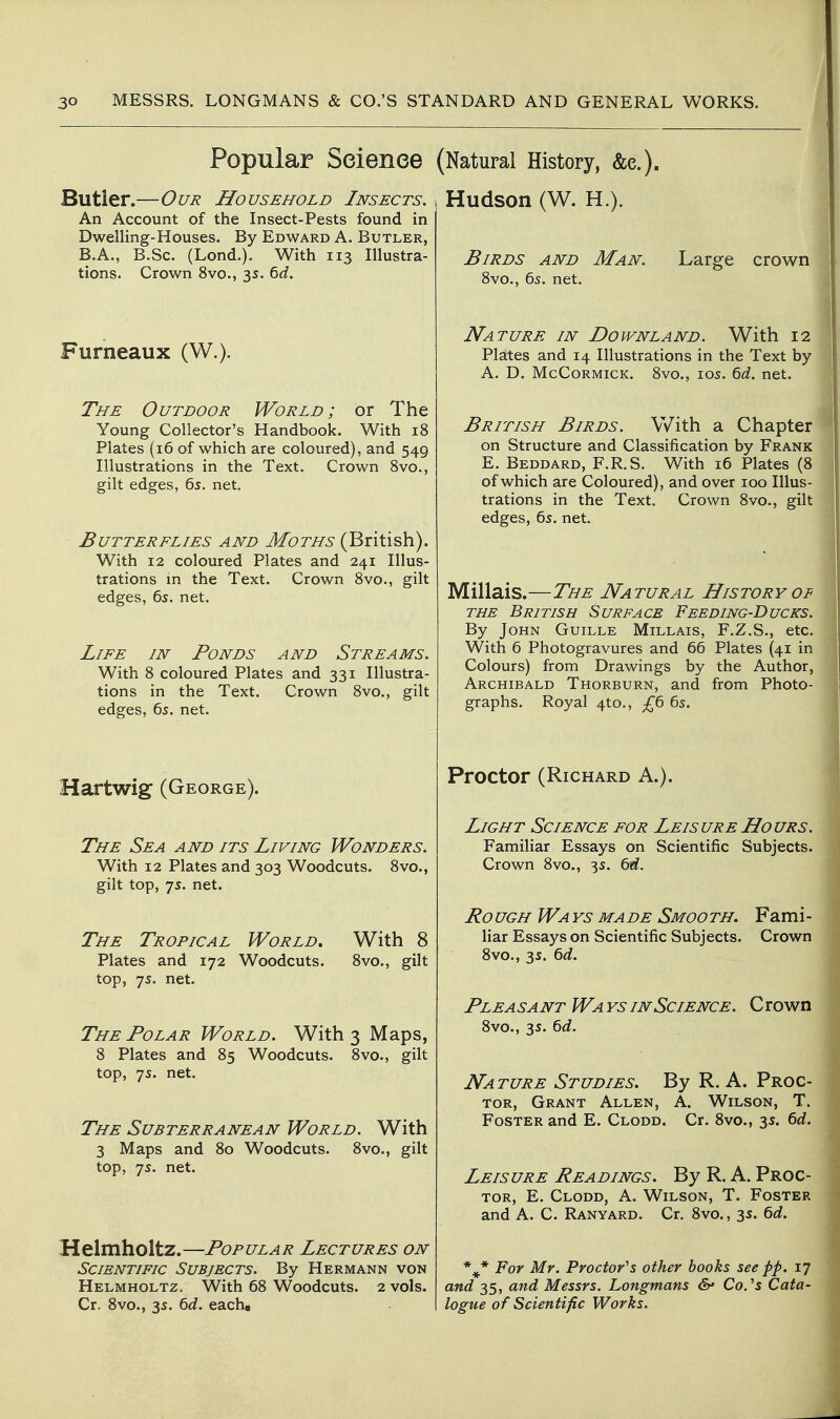 Popular Science Butler.—Our Household Insects. An Account of the Insect-Pests found in Dwelling-Houses. By Edward A. Butler, B.A., B.Sc. (Lond.). With 113 Illustra- tions. Crown 8vo., 35. 6rf. Furneaux (W.). The Outdoor World; or The Young Collector's Handbook. With 18 Plates (16 of which are coloured), and 549 Illustrations in the Text. Crown 8vo., gilt edges, 65. net. Butterflies and Moths (British). With 12 coloured Plates and 241 Illus- trations in the Text. Crown 8vo., gilt edges, 6s. net. Life in Ponds and Streams. With 8 coloured Plates and 331 Illustra- tions in the Text. Crown 8vo., gilt edges, 65. net. Hartwig (George). The Sea and its Living Wonders. With 12 Plates and 303 Woodcuts. 8vo., gilt top, 7s. net. The Tropical World, With 8 Plates and 172 Woodcuts. 8vo., gilt top, 75. net. The Polar World. With 3 Maps, 8 Plates and 85 Woodcuts. 8vo., gilt top, 75. net. The Subterranean World. With 3 Maps and 80 Woodcuts. 8vo., gilt top, 7s. net. Helmholtz.—Popular Lectures on Scientific Subjects. By Hermann von Helmholtz, With 68 Woodcuts. 2 vols. Cr, 8vo., 3s. td. eacha (Natural History, &e.). Hudson (W. H.). Birds and Man. Large crown 8vo., 6s. net. Nature in Downland. With 12 Plates and 14 Illustrations in the Text by A. D. McCormick. 8vo., 105. ^d. net. British Birds. With a Chapter on Structure and Classification by Frank E. Beddard, F.R.S. With 16 Plates (8 of which are Coloured), and over 100 Illus- trations in the Text. Crown 8vo., gilt edges, 6s. net. Millais.—The Natural History of the British Surface Feeding-Ducks. By John Guille Millais, F.Z.S., etc. With 6 Photogravures and 66 Plates (41 in Colours) from Drawings by the Author, Archibald Thorburn, and from Photo- graphs. Royal 4to,, £6 6s. Proctor (Richard A.). Light Science for Leisure Hours. Familiar Essays on Scientific Subjects. Crown 8vo., 3s. Qd. RoUGH Wa ys made Smooth. Fami- liar Essays on Scientific Subjects. Crown 8vo., 3s. ^d. Plea sa nt Wa ys in Science. C rown 8vo., 3s. ^d. Nature Studies. By R. A. Proc- tor, Grant Allen, A. Wilson, T. Foster and E. Clodd. Cr. 8vo., 3s. 6d. Leisure Readings. By R. A. Proc- tor, E. Clodd, A. Wilson, T. Foster and A. C. Ranyard. Cr. 8vo., 3s. 6d. *^* For Mr. Proctor''s other hooks see pp. 17 and 35, and Messrs. Longmans &' Co.^s Cata- logue of Scientific Works.