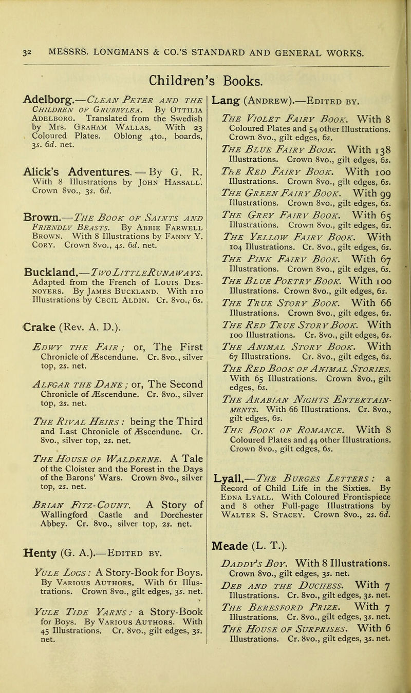 Children's Books. Adelborg.—Clean Peter and the Children of Grubbylea. By Ottilia Adelborg. Translated from the Swedish by Mrs. Graham Wallas. With 23 Coloured Plates. Oblong 4to., boards, 35. Qd. net. Alick's Adventures-— By G. R. With 8 Illustrations by John Hassall. Crown 8vo., 35. 6d. Brown.—The Book of Saints and Friendly Beasts. By Abbie Farwell Brown. With 8 Illustrations by Fanny Y. Cory. Crown 8vo., 45. 6d. net. Buckland.—TwoLittleRuna wa ys. Adapted from the French of Louis Des- NOYERS. By James Buckland. With 110 Illustrations by Cecil Aldin. Cr. 8vo., 6s. Crake (Rev. A. D.). Edwy the Fair; or, The First Chronicle of ^scendune. Cr. 8vo., silver top, 25. net. Alegar the Dane ; or, The Second Chronicle of-^Escendune. Cr. 8vo., silver top, 25. net. The Rival Heirs : being the Third and Last Chronicle of ^scendune. Cr. 8vo., silver top, 25. net. The House OF Walderne. A Tale of the Cloister and the Forest in the Days of the Barons' Wars. Crown 8vo., silver top, 25. net. Brian Fitz-Count. A Story of Wallingford Castle and Dorchester Abbey. Cr. 8vo., silver top, 25. net. Henty (G. A.).—Edited by. Yule Logs : A Story-Book for Boys. By Various Authors. With 61 Illus- trations. Crown 8vo., gilt edges, 35. net. Yule Tide Yarns: a Story-Book for Boys. By Various Authors. With 45 Illustrations. Cr. 8vo., gilt edges, 35. net. Lang (Andrew).—Edited by. The Violet Fairy Book. With 8 Coloured Plates and 54 other Illustrations. Crown Svo., gilt edges, 65. The Blue Fairy Book. With i38 Illustrations. Crown 8vo., gilt edges, 65. ThE Red Fairy Book. With 100 Illustrations. Crown 8vo., gilt edges, 65. The Green Fa ir y Book. With 99 Illustrations. Crown 8vo., gilt edges, 65. The Grey Fairy Book. With 65 Illustrations. Crown 8vo., gilt edges, 65. The Yellow Fairy Book. With 104 Illustrations. Cr. 8vo., gilt edges, 65. The Fink Fairy Book. With 67 Illustrations. Crown 8vo., gilt edges, 65. The Bl ue Foe tr y Book. With 100 Illustrations. Crown 8vo., gilt edges, 65. The True Story Book. With 66 Illustrations. Crown Svo., gilt edges, 65. The Red Tr ue Stor y Book. With 100 Illustrations. Cr. 8vo., gilt edges, 65. The Animal Story Book. With 67 Illustrations. Cr. 8vo., gilt edges, 65. The Red Book of Animal Stories. With 65 Illustrations. Crown 8vo., gilt edges, 65. The Arabian Alights Entertain- ments. With 66 Illustrations. Cr. 8vo., gilt edges, 65. The Book of Romance. With 8 Coloured Plates and 44 other Illustrations. Crown 8vo., gilt edges, 65. Lyall.—The Burges Letters : a Record of Child Life in the Sixties. By Edna Lyall. With Coloured Frontispiece and 8 other Full-page Illustrations by Walter S. Stacey. Crown 8vo., 25. &d. Meade (L. T.). Daddy's Boy. With 8 Illustrations. Crown 8vo., gilt edges, 35. net. Deb and the Duchess. With 7 Illustrations. Cr. 8vo., gilt edges, 35. net. The Beresford Prize. With 7 Illustrations. Cr. 8vo., gilt edges, 35. net. The House of Surprises. With 6 Illustrations. Cr. 8vo., gilt edges, 35. net.