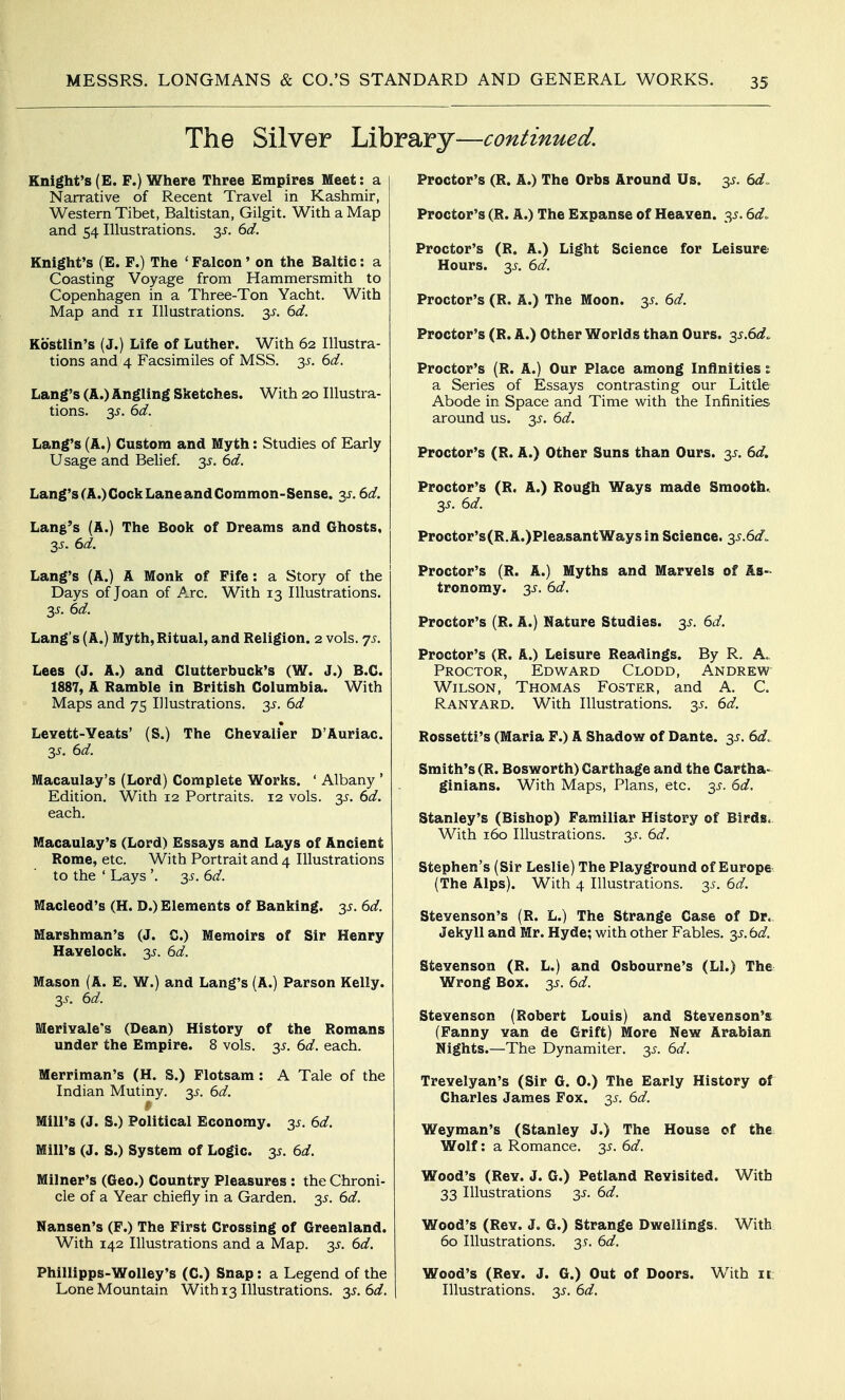 The Silver Library—continued. Knight's(E. F.) Where Three Empires Meet: a Narrative of Recent Travel in Kashmir, Western Tibet, Baltistan, Gilgit. With a Map and 54 Illustrations. 3^. ^d. Knight's (E. F.) The ' Falcon' on the Baltic: a Coasting Voyage from Hammersmith to Copenhagen in a Three-Ton Yacht, With Map and 11 Illustrations. 3^. 6d. Kostlin's (J.) Life of Luther. With 62 Illustra- tions and 4 Facsimiles of MSS. 35-. bd. Lang's (A.) Angling Sketches. With 20 Illustra- tions. 3^. ^d. Lang's (A.) Custom and Myth: Studies of Early Usage and Belief. 3^. M. Lang's(A.)CockLaneandGommon-Sense. 3^. 6d. Lang's (A.) The Book of Dreams and Ghosts, 3J. 6d. Lang's (A.) A Monk of Fife: a Story of the Days of Joan of Arc. With 13 Illustrations. 3^. Sd. Lang's (A.) Myth,Ritual, and Religion. 2 vols. 75. Lees (J. A.) and Clutterbuck's (W. J.) B.C. 1887, A Ramble in British Columbia. With Maps and 75 Illustrations. 35-. dd LcYett-Yeats' (S.) The Chevalier D'Auriac. 3^. 6d. Macaulay's (Lord) Complete Works. ' Albany * Edition. With 12 Portraits. 12 vols. '^s. 6d. each. Macaulay's (Lord) Essays and Lays of Ancient Rome, etc. With Portrait and 4 Illustrations to the ' Lays '. 2^- ^d. Macleod's (H. D.) Elements of Banking. 35. 6d. Marshman's (J. C.) Memoirs of Sir Henry Havelock. 3^. 6d. Mason (A. E. W.) and Lang's (A.) Parson Kelly. y. 6d. Merivale's (Dean) History of the Romans under the Empire. 8 vols. y. 6d. each. Merriman's (H. S.) Flotsam: A Tale of the Indian Mutiny, y. 6d. fy Mill's (J. S.) Political Economy, y. 6d. Mill's (J. S.) System of Logic, y. 6d. Milner's (Geo.) Country Pleasures: the Chroni- cle of a Year chiefly in a Garden. 3^. 6d. Nansen's (F.) The First Crossing of Greenland. With 142 Illustrations and a Map. y. 6d. Phillipps-Wolley's (C.) Snap: a Legend of the Lone Mountain With 13 Illustrations. y.6d. Proctor's (R. A.) The Orbs Around Us. y. 6d. Proctor's (R. A.) The Expanse of Heaven. 35.6d. Proctor's (R. A.) Light Science for Leisure Hours. 3^^. 6d. Proctor's (R. A.) The Moon. 3^. 6d. Proctor's (R. A.) Other Worlds than Ours. 3^.6^3?. Proctor's (R. A.) Our Place among Infinities i a Series of Essays contrasting our Little Abode in Space and Time with the Infinities around us. y. 6d. Proctor's (R. A.) Other Suns than Ours. 3^. 6d. Proctor's (R. A.) Rough Ways made Smooth. 3^. 6d. Proctor's(R.A.)PleasantWaysin Science. y.6d. Proctor's (R. A.) Myths and Marvels of As-> tronomy. 3^. 6d. Proctor's (R. A.) Nature Studies. 3^. 6d. Proctor's (R. A.) Leisure Readings. By R. A. Proctor, Edv^ard Clodd, Andrew Wilson, Thomas Foster, and A. C. Ranyard. With Illustrations, y. 6d. Rossetti's (Maria F.) A Shadow of Dante. 3^. 6d. Smith's (R. Bosworth) Carthage and the Cartha- ginians. With Maps, Plans, etc. 3J-. 6d. Stanley's (Bishop) Familiar History of Birds. With 160 Illustrations, y. 6d. Stephen's (Sir Leslie) The Playground of Europe (The Alps). With 4 Illustrations, y. 6d. Stevenson's (R. L.) The Strange Case of Dr. Jekyll and Mr. Hyde; with other Fables, y.bd. Stevenson (R. L.) and Osbourne's (LI.) The Wrong Box. y. 6d. Stevenson (Robert Louis) and Stevenson's (Fanny van de Grift) More New Arabian Nights.—The Dynamiter. 3^. 6d. Trevelyan's (Sir G. 0.) The Early History of Charles James Fox. y. 6d. Weyman's (Stanley J.) The House of the Wolf: a Romance. 35-. 6d. Wood's (Rev. J. G.) Petland Revisited. With 33 Illustrations 3^. 6d. Wood's (Rev. J. G.) Strange Dwellings. With 60 Illustrations. 35-. 6d. Wood's (Rev. J. G.) Out of Doors. With it Illustrations. 3^. 6d.