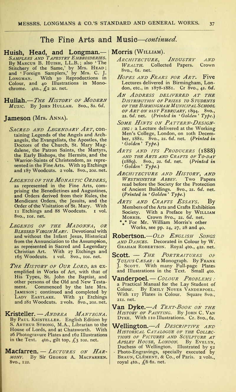 The Fine Arts and Musie—continued. Huish, Head, and Longman.— Samplers and Tapestry Embroideries. By Marcus B. Huish, LL.B. ; also ' The Stitchery of the Same,' by Mrs. Head ; and ' Foreign Samplers,' by Mrs. C. J. Longman. With 30 Reproductions in Colour, and 40 Illustrations in Mono- chrome. 4to., £2 2s. net. Huliah.—The History of Modern Music. By John Hullah. 8vo., 85. td. Jameson (Mrs. Anna). Sacred and Legendary con- taining Legends of the Angels and Arch- angels, the EvangeHsts, the Apostles, the Doctors of the Church, St. Mary Mag- dalene, the Patron Saints, the Martyrs, the Early Bishops, the Hermits, and the . Warrior-Saints of Christendom, as repre- sented in the Fine Arts. With 19 Etchings and 187 Woodcuts. 2 vols. 8vo., 20s. net. Legends of the Monastic Orders, as represented in the Fine Arts, com- prising the Benedictines and Augustines, and Orders derived from their Rules, the Mendicant Orders, the Jesuits, and the Order of the Visitation of St. Mary. With II Etchings and 88 Woodcuts. i vol. 8vo., I05. net. Legends of the Madonna, or Blessed VirginMary. Devotional with and without the Infant Jesus, Historical from the Annunciation to the Assumption, as represented in Sacred and Legendary Christian Art. With 27 Etchings and 165 Woodcuts. I vol. 8vo., 105. net. The History of Our Lord, as ex- emplified in Works of Art, with that of His Types, St. John the Baptist, and other persons of the Old and New Testa- ment. Commenced by the late Mrs. Jameson ; continued and completed by Lady Eastlake. With 31 Etchings and 281 Woodcuts. 2 vols. 8vo., 205. net. Kristeller. — Andrea Mantegna . \ By Paul Kristeller. English Edition by S. Arthur Strong, M.A., Librarian to the House of Lords, and at Chatsworth. With 26 Photogravure Plates and 162 Illustrations I in the Text. 4to., gilt top, £3 105. net. \ Macfarren. — Lectures on Har- mony. By Sir George A. Macfarren. i 8vO., 125. Morris (William). Architecture, Industry and Wealth. Collected Papers. Crown 8vo., 6s. net. Hopes and Fears for Art. Five Lectures delivered in Birmingham, Lon- don, etc., in 1878-1881. Cr 8vo., 4s. ^d. An Address delivered at the Distribution OF Prizes to Students of the Birmingham Municipal School OF Art on 2157 February, 1894. 8vo., 25. Qd. net. {Printed in ' Golden ' Type.) Some Hints on Pattern-Design- ing : a Lecture delivered at the Working Men's College, London, on loth Decem- ber, 1881. 8vo., 25. 6d. net. {Printed in ' Golden' Type.) Arts and its Producers (1888) AND the Arts and Crafts of To-day (1889). 8vo., 25. 6d. net. {Printed in 'Golden' Type.) Architecture and History, and Westminster Abbey. Two Papers read before the Society for the Protection of Ancient Buildings. 8vo., 25. 6d. net. {Printed in * Golden' Type.) Arts and Crafts Assays. By Membersof the Arts and Crafts Exhibition Society. With a Preface by William Morris. Crown 8vo., 25. 6d. net. *^* For Mr. WilUam Morris's other Works, see pp. 24, 27, 28 and 40. Robertson.—Old English Song^ AND Dances. Decorated in Colour by W. Graham Robertson. Royal 4to., 425. net. Scott. — The Portraitures of Julius Cmsar : a Monograph. By Frank J. Scott. With many Full-page Plates and Illustrations in the Text. Small 4to. Vanderpoel.— Colour Problems : a. Practical Manual for the Lay Student of Colour. By Emily Noyes Vanderpoel. With 117 Plates in Colour. Square 8vo., 215. net. Van Dyke.—A Text-Book on the History of Painting. By John C. Van Dyke. With 110 Illustrations. Cr. 8vo., 65. Wellington.—A Descriptive and Historical Catalogue of the Collec- tions of Pictures and Sculpture at Apsley House, London. By Evelyn, Duchess of Wellington. Illustrated by 52 • Photo-Engravings, specially executed by Braun, Clement, & Co., of Paris. 2 vols., royal 4to., £6 65. net.