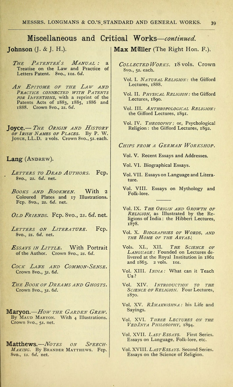 Miscellaneous and Critical Works—continued. Johnson (J. & J. H.). The Patentee s Manual : a Treatise on the Law and Practice of Letters Patent. 8vo., ids. 6d. An Epitome of the Law and Practice connected with Patents FOR Iaventions, with a reprint of the Patents Acts of 1883, 1885, 1886 and 1888. Crown 8vo., 2s. 6d. Joyce.— The Origin and History of Irish Names of Places. By P. W. Joyce, LL.D. 2 vols. Crown 8vo., 5s. each. Lang (Andrew). Letters to Dead Authors. Fcp. 8vo., 25. 6d. net. Books and Bookmen. With 2 Coloured Plates and 17 Illustrations. Fcp. 8vo., 25. 6d. net. Old Friends. Fcp. 8vo., 25. 6d. net. Letters on Literature. Fcp. 8vo., 25. 6d. net. Essays in Little. With Portrait of the Author. Crown 8vo., 25. 6d. Cock Lane and Common-Sense. Crown 8vo., 35. td. The Book of Dreams and Ghosts. Crown 8vo., 35. td. Maryon.—Lfow the Garden Grew. By Maud Maryon. With 4 Illustrations. Crown 8vo., 5s. net. Matthews.—Notes on Speech- Making. By Brander Matthews. Fcp. 8vo., 15. 6rf. net. Max Miiller (The Right Hon. F.). CollectedWorks. 18vols. Crown 8vo., 55. each. Vol. I. Natural Religion: the Gifford Lectures, 1888. Vol. II. Physical Religion: the Gifford Lectures, i8go. Vol. III. Anthropological Religion: the Gifford Lectures, i8gi. Vol. IV. Theosophy; or, Psychological Religion : the Gifford Lectures, 1892. Chips from a German Workshop. Vol. V. Recent Essays and Addresses. Vol. VI. Biographical Essays. Vol. VII. Essays on Language and Litera- ture. Vol. VIII. Essays on Mythology and Folk-lore. Vol. IX. The Origin and Growth of Religion, as Illustrated by the Re- ligions of India: the Hibbert Lectures, 1878. Vol. X. Biographies of Words, and the Home of the Aryas.\ Vols. XL, XII. The Science of Language : Founded on Lectures de- livered at the Royal Institution in 1861 and 1863. 2 vols. 105. Vol. XIII. India: What can it Teach Us? Vol. XIV. Introduction to the Science of Religion. Four Lectures, 1870. Vol. XV. Ramakrishna : his Life and Sayings. Vol. XVI. Three Lectures on the Veda NT A Philosophy, 1894. Vol. XVII. Last Essays. First Series. Essays on Language, Folk-lore, etc. Vol. XVIII. LastEssays. Second Series. Essays on the Science of Religion.