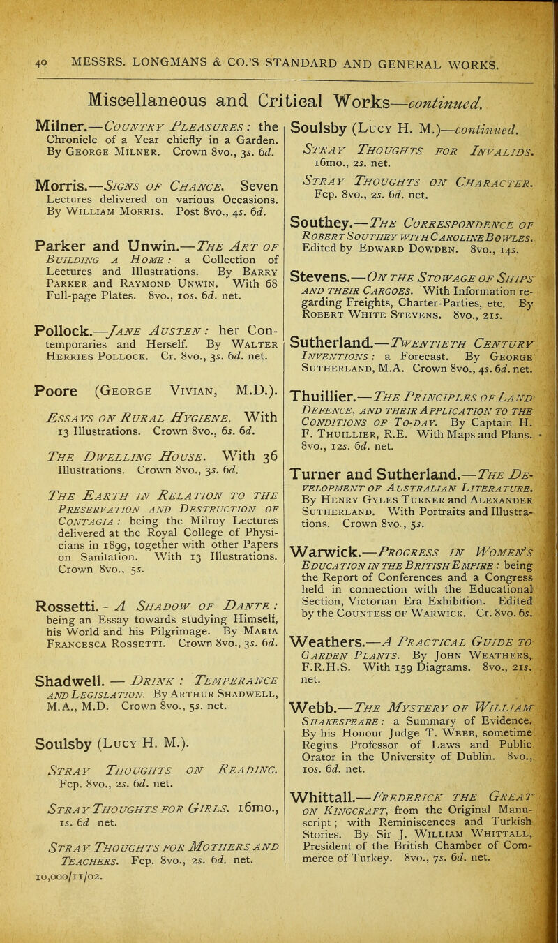 Miscellaneous and Critical ^ov\.^—continued. Milner.—Country Pleasures: the Chronicle of a Year chiefly in a Garden. By George Milner. Crown 8vo., 3s. bd. Morris.—Signs of Change. Seven Lectures dehvered on various Occasions. By William Morris. Post 8vo., 45. ^d. Parker and Unwin.—The Art of Building a Home : a Collection of Lectures and Illustrations. By Barry Parker and Raymond Unwin. With 68 Full-page Plates. 8vo., 105. ^d. net. Pollock.—-Jane Austen: her Con- temporaries and Herself, By Walter Herries Pollock. Cr. 8vo., 3s. td. net. Poore (George Vivian, M.D.). Essays on Rural Hygiene. With 13 Illustrations. Crown 8vo., 65. 6d. The Dwelling House. With 36 Illustrations. Crown 8vo., 35. 6d. The Earth in Relation to the Preservation and Destruction of CoNTAGiA : being the Milroy Lectures delivered at the Royal College of Physi- cians in 1899, together with other Papers on Sanitation. With 13 Illustrations. Crown 8vo., 5s. Rossetti. - A Shadow of Dante : being an Essay towards studying Himself, his World and his Pilgrimage. By Maria Francesca Rossetti. Crown 8vo., 35. 6d. Shadwell. — Drink : Temperance and Legislation. By Arthur Shadwell, M.A., M.D. Crown 8vo., 55. net. Soulsby (Lucy H. M.). Stray Thoughts on Reading. Fcp. 8vo., 25. bd. net. Stray Thoughts FOR Girls. i6mo., 15. bd net. Stra y Thoughts for Mothers and Teachers. Fcp. 8vo., 25. 6d. net. 10,000/11/02. Soulsby (Lucy H. M.)—continued. Stray Thoughts for Invalids. i6mo., 25. net. Stray Thoughts on Character. Fcp. 8vo., 25. 6d. net. Southey.—The Correspondence of R OBERtSo UTHE Y WITH CAROLINE B0 WLES. Edited by Edward Dowden. 8vo., 145. Stevens.—On the Stowage of Ships and their Cargoes. With Information re- garding Freights, Charter-Parties, etc. By Robert White Stevens. 8vo., 215. Sutherland.—Twentieth Century Inventions: a Forecast. By George Sutherland, M.A. Crown 8vo., 45.6rf. net. Thuillier.—The Principles of Land- Defence, AND their Application to the Conditions of To-day. By Captain H. F. Thuillier, R.E. With Maps and Plans. • 8vo., 125. bd. net. Turner and Sutherland.—The De- velopment of AjjStralian Literature, By Henry Gyles Turner and Alexander Sutherland. With Portraits and Illustra- tions. Crown 8vo., 55. Warwick.—Progress in Women's « Educa tionin the British Empire : being the Report of Conferences and a Congress- ' held in connection with the Educational Section, Victorian Era Exhibition. Edited by the Countess of Warwick. Cr. 8vo. 65. Weathers.—A Practical Guide to Garden Plants. By John Weathers,. F.R.H.S. With 159 Diagrams. 8vo., 215. . net. Webb.—The Mystery of William Shakespeare : a Summary of Evidence. ^ By his Honour Judge T. Webb, sometime Regius Professor of Laws and Public Orator in the University of Dublin. 8vo.,. I05. bd. net. Whittall.—Frederick the Great ON Kingcraft, from the Original Manu- script ; with Reminiscences and Turkish Stories. By Sir J. William Whittall, President of the British Chamber of Com- merce of Turkey. 8vo,, 75. 6<i. net.