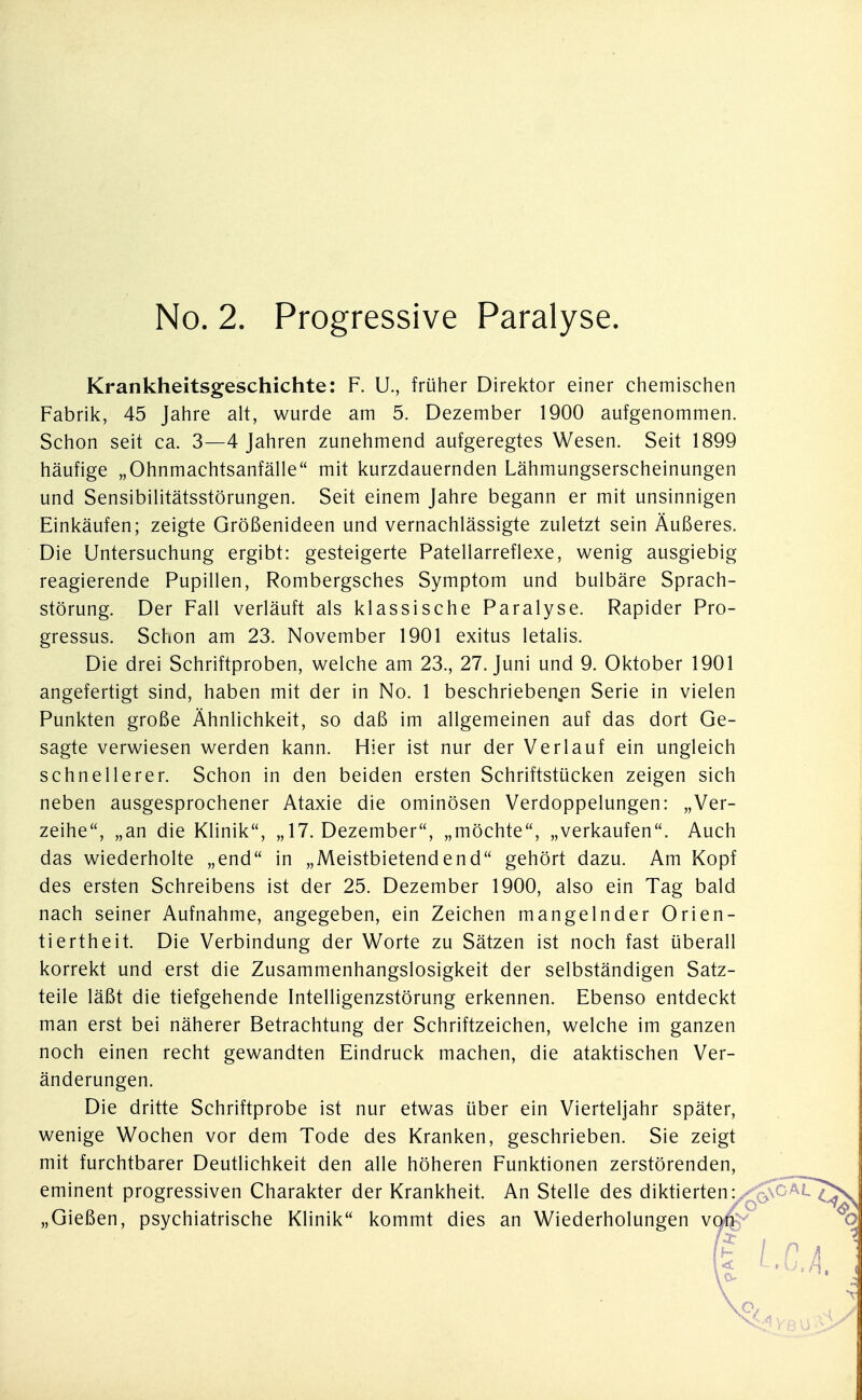 Krankheitsgeschichte: F. U., früher Direktor einer chemischen Fabrik, 45 Jahre alt, wurde am 5. Dezember 1900 aufgenommen. Schon seit ca. 3—4 Jahren zunehmend aufgeregtes Wesen. Seit 1899 häufige „Ohnmachtsanfälle mit kurzdauernden Lähmungserscheinungen und Sensibilitätsstörungen. Seit einem Jahre begann er mit unsinnigen Einkäufen; zeigte Größenideen und vernachlässigte zuletzt sein Äußeres. Die Untersuchung ergibt: gesteigerte Patellarreflexe, wenig ausgiebig reagierende Pupillen, Rombergsches Symptom und bulbäre Sprach- störung. Der Fall verläuft als klassische Paralyse. Rapider Pro- gressus. Schon am 23. November 1901 exitus letalis. Die drei Schriftproben, welche am 23., 27. Juni und 9. Oktober 1901 angefertigt sind, haben mit der in No. 1 beschrieben.en Serie in vielen Punkten große Ähnlichkeit, so daß im allgemeinen auf das dort Ge- sagte verwiesen werden kann. Hier ist nur der Verlauf ein ungleich schnellerer. Schon in den beiden ersten Schriftstücken zeigen sich neben ausgesprochener Ataxie die ominösen Verdoppelungen: „Ver- zeihe, „an die Klinik, „ 17. Dezember, „möchte, „verkaufen. Auch das wiederholte „end in „Meistbietendend gehört dazu. Am Kopf des ersten Schreibens ist der 25. Dezember 1900, also ein Tag bald nach seiner Aufnahme, angegeben, ein Zeichen mangelnder Orien- tiertheit. Die Verbindung der Worte zu Sätzen ist noch fast überall korrekt und erst die Zusammenhangslosigkeit der selbständigen Satz- teile läßt die tiefgehende Intelligenzstörung erkennen. Ebenso entdeckt man erst bei näherer Betrachtung der Schriftzeichen, welche im ganzen noch einen recht gewandten Eindruck machen, die ataktischen Ver- änderungen. Die dritte Schriftprobe ist nur etwas über ein Vierteljahr später, wenige Wochen vor dem Tode des Kranken, geschrieben. Sie zeigt mit furchtbarer Deutlichkeit den alle höheren Funktionen zerstörenden, eminent progressiven Charakter der Krankheit. An Stelle des diktierten: „Gießen, psychiatrische Klinik kommt dies an Wiederholungen v