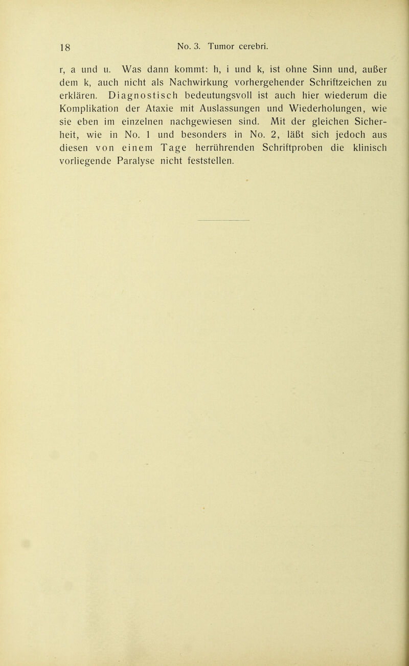 r, a und u. Was dann kommt: h, i und k, ist ohne Sinn und, außer dem k, auch nicht als Nachwirkung vorhergehender Schriftzeichen zu erklären. Diagnostisch bedeutungsvoll ist auch hier wiederum die Komplikation der Ataxie mit Auslassungen und Wiederholungen, wie sie eben im einzelnen nachgewiesen sind. Mit der gleichen Sicher- heit, wie in No. 1 und besonders in No. 2, läßt sich jedoch aus diesen von einem Tage herrührenden Schriftproben die klinisch vorliegende Paralyse nicht feststellen.