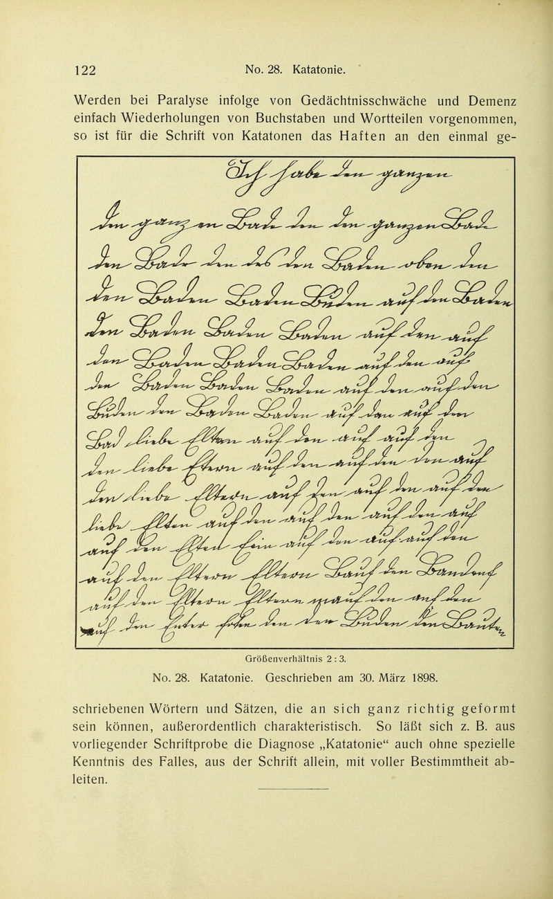 Werden bei Paralyse infolge von Gedächtnisschwäche und Demenz einfach Wiederholungen von Buchstaben und Wortteilen vorgenommen, so ist für die Schrift von Katatonen das Haften an den einmal ge- cS^*=£^ S^-i^a.*^ ^^^/^S^ ^^^,t^^^ .--t^rJ^^^J^ Größenverhältnis 2 : 3. No. 28. Katatonie. Geschrieben am 30. März 1898. schriebenen Wörtern und Sätzen, die an sich ganz richtig geformt sein können, außerordentlich charakteristisch. So läßt sich z. B. aus vorliegender Schriftprobe die Diagnose „Katatonie auch ohne spezielle Kenntnis des Falles, aus der Schrift allein, mit voller Bestimmtheit ab- leiten.