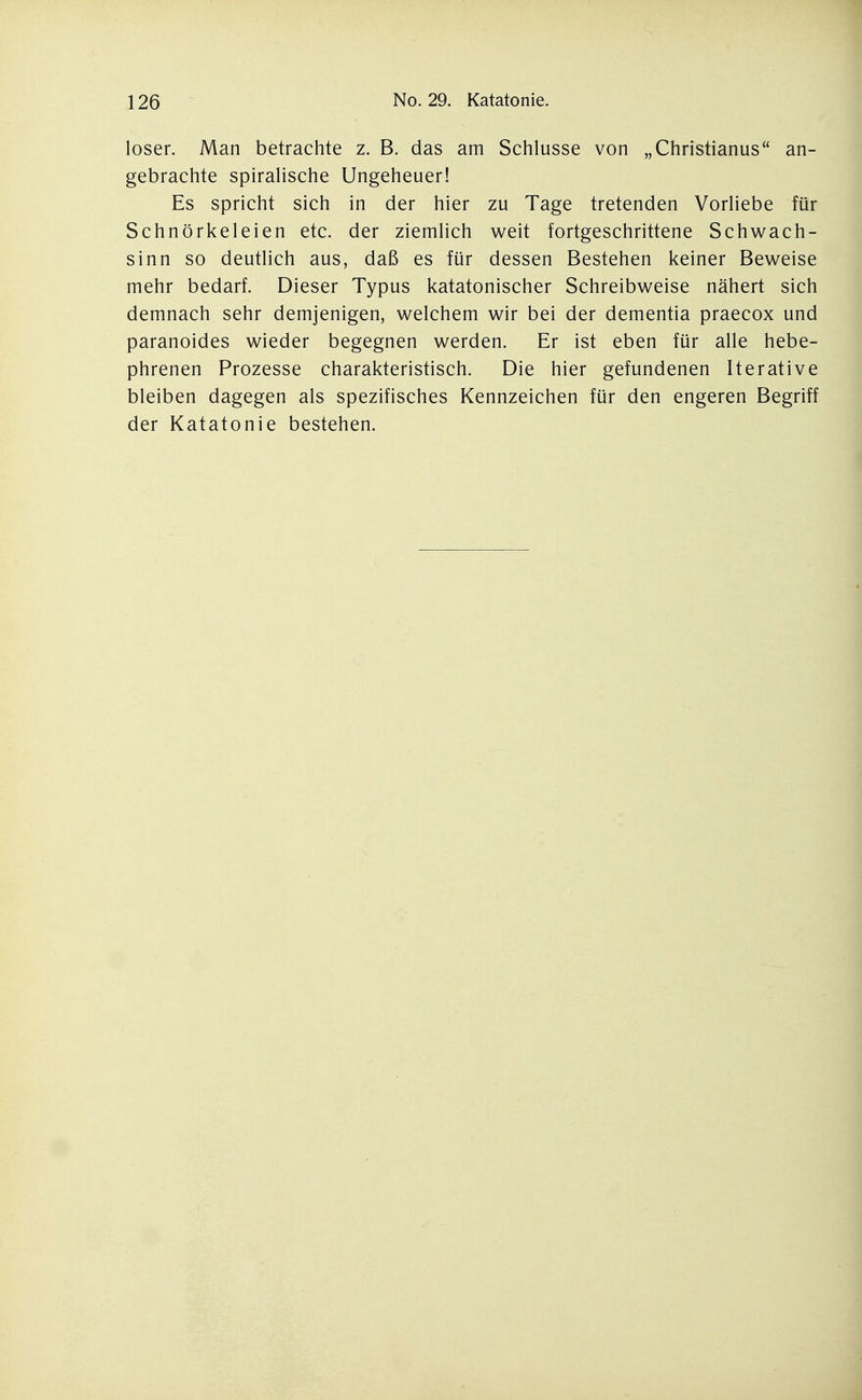 loser. Man betrachte z. B. das am Schlüsse von „Christianus an- gebrachte spiralische Ungeheuer! Es spricht sich in der hier zu Tage tretenden Vorliebe für Schnörkeleien etc. der ziemlich weit fortgeschrittene Schwach- sinn so deutlich aus, daß es für dessen Bestehen keiner Beweise mehr bedarf. Dieser Typus katatonischer Schreibweise nähert sich demnach sehr demjenigen, welchem wir bei der dementia praecox und paranoides wieder begegnen werden. Er ist eben für alle hebe- phrenen Prozesse charakteristisch. Die hier gefundenen Iterative bleiben dagegen als spezifisches Kennzeichen für den engeren Begriff der Katatonie bestehen.