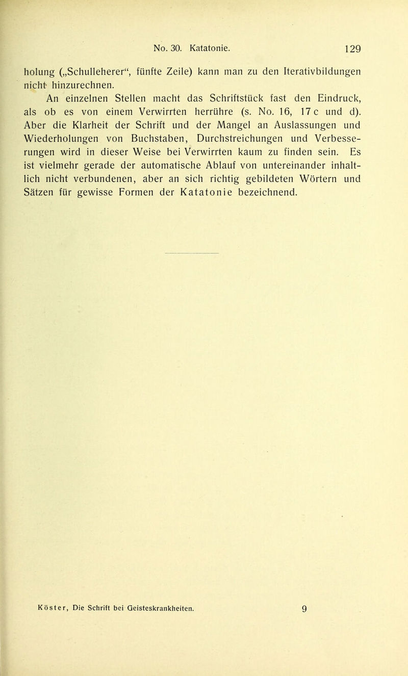 holung („Schulleherer, fünfte Zeile) kann man zu den Iterativbildungen nicht- hinzurechnen. An einzelnen Stellen macht das Schriftstück fast den Eindruck, als ob es von einem Verwirrten herrühre (s. No. 16, 17 c und d). Aber die Klarheit der Schrift und der Mangel an Auslassungen und Wiederholungen von Buchstaben, Durchstreichungen und Verbesse- rungen v^ird in dieser Weise bei Verwirrten kaum zu finden sein. Es ist vielmehr gerade der automatische Ablauf von untereinander inhalt- lich nicht verbundenen, aber an sich richtig gebildeten Wörtern und Sätzen für gewisse Formen der Katatonie bezeichnend. I Köster, Die Schrift bei Geisteskrankheiten. 9