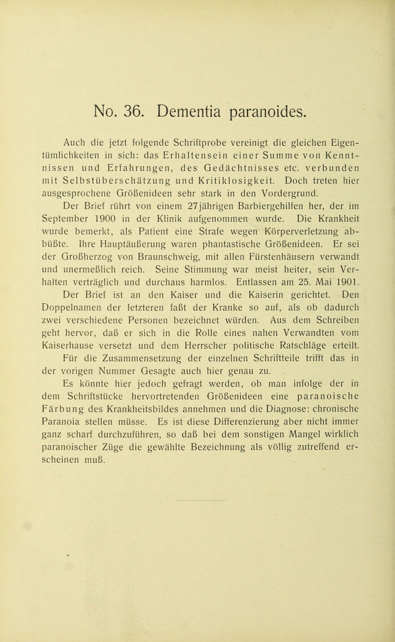 Auch die jetzt folgende Schriftprobe vereinigt die gleichen Eigen- tümlichkeiten in sich: das Erhaltensein einer Summe von Kennt- nissen und Erfahrungen, des Gedächtnisses etc. verbunden mit Selbstüberschätzung und Kritiklosigkeit. Doch treten hier ausgesprochene Größenideen sehr stark in den Vordergrund. Der Brief rührt von einem 27jährigen Barbiergehilfen her, der im September 1900 in der Klinik aufgenommen wurde. Die Krankheit wurde bemerkt, als Patient eine Strafe wegen Körperverletzung ab- büßte. Ihre Hauptäußerung waren phantastische Größenideen. Er sei der Großherzog von Braunschweig, mit allen Fürstenhäusern verwandt und unermeßlich reich. Seine Stimmung war meist heiter, sein Ver- halten verträglich und durchaus harmlos. Entlassen am 25. Mai 1901. Der Brief ist an den Kaiser und die Kaiserin gerichtet. Den Doppelnamen der letzteren faßt der Kranke so auf, als ob dadurch zwei verschiedene Personen bezeichnet würden. Aus dem Schreiben geht hervor, daß er sich in die Rolle eines nahen Verwandten vom Kaiserhause versetzt und dem Herrscher politische Ratschläge erteilt. Für die Zusammensetzung der einzelnen Schriftteile trifft das in der vorigen Nummer Gesagte auch hier genau zu. Es könnte hier jedoch gefragt werden, ob man infolge der in dem Schriftstücke hervortretenden Größenideen eine paranoische Färbung des Krankheitsbildes annehmen und die Diagnose: chronische Paranoia stellen müsse. Es ist diese Differenzierung aber nicht immer ganz scharf durchzuführen, so daß bei dem sonstigen Mangel wirklich paranoischer Züge die gewählte Bezeichnung als völlig zutreffend er- scheinen muß.