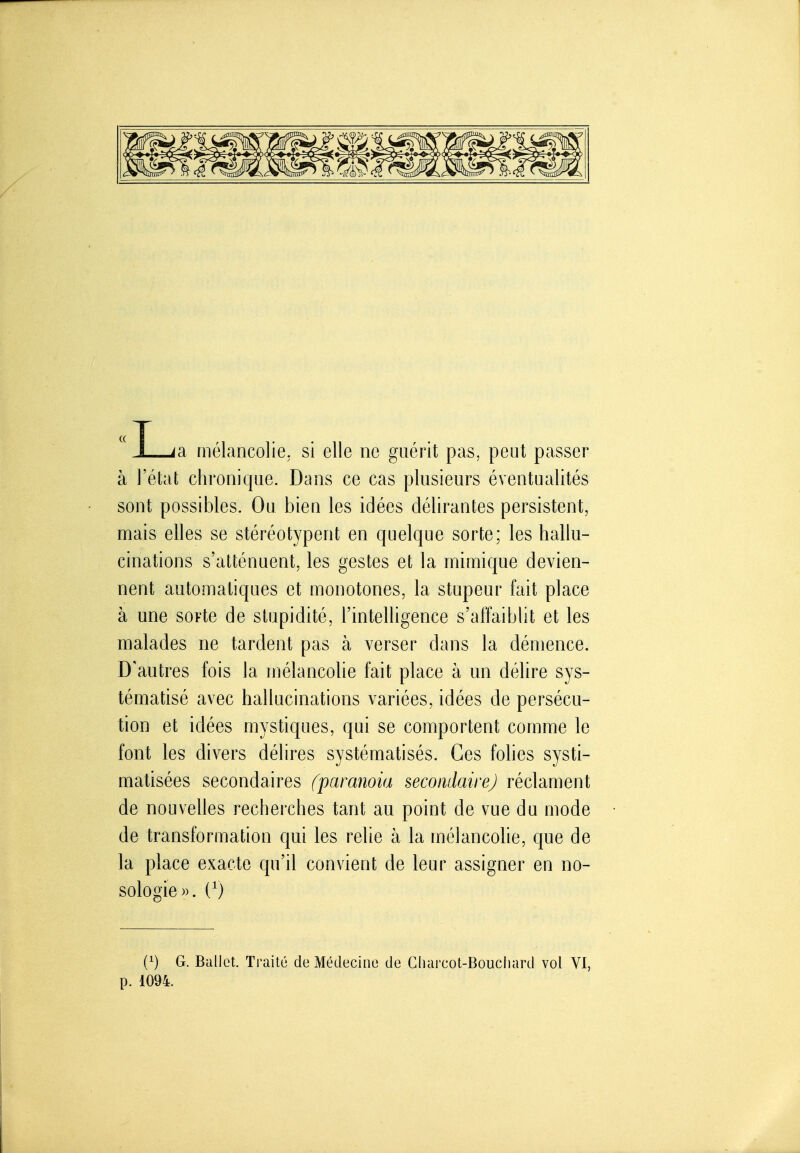 L a mélancolie, si elle ne guérit pas, peut passer à l'état chronique. Dans ce cas plusieurs éventualités sont possibles. Ou bien les idées délirantes persistent, mais elles se stéréotypent en quelque sorte; les hallu- cinations s'atténuent, les gestes et la mimique devien- nent automatiques et monotones, la stupeur fait place à une sorte de stupidité, l'intelligence s'affaiblit et les malades ne tardent pas à verser dans la démence. D'autres fois la mélancolie fait place à un délire sys- tématisé avec hallucinations variées, idées de persécu- tion et idées mystiques, qui se comportent comme le font les divers délires systématisés. Ces folies systi- matisées secondaires (paranoïa secondairej réclament de nouvelles recherches tant au point de vue du mode de transformation qui les relie à la mélancolie, que de la place exacte qu'il convient de leur assigner en no- sologie». (^) (1) G. Ballet. Ti-aité de Médecine de Gluircot-Bouciiard vol VI, p. 1094.