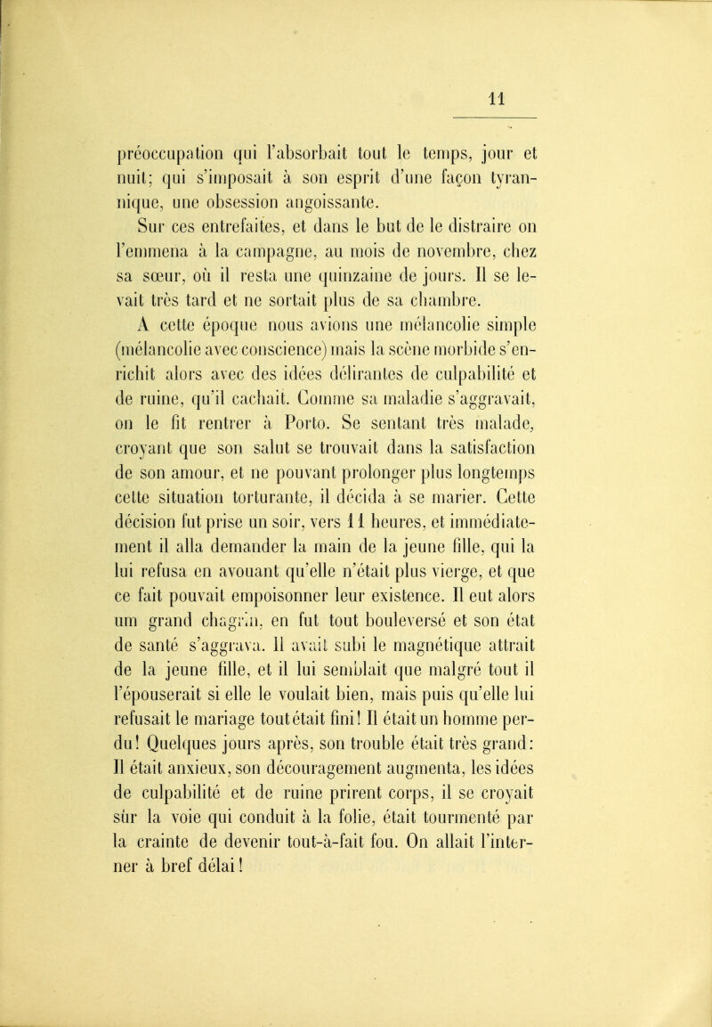 préoccupation qui l'absorbait tout le temps, jour et nuit; qui s'imposait à son esprit d'une façon tyran- nique, une obsession angoissante. Sur ces entrefaites, et dans le but de le distraire on l'enimena à la campagne, au mois de novembre, chez sa sœur, où il resta une quinzaine de jours. Il se le- vait très tard et ne sortait plus de sa chambre. A cette époque nous avions une mélancolie simple (mélancolie avec conscience) mais la scène morbide s'en- richit alors avec des idées déhrantes de culpabilité et de ruine, qu'il cachait. Gomme sa maladie s'aggravait, on le fit rentrer à Porto. Se sentant très malade, croyant que son salut se trouvait dans la satisfaction de son amour, et ne pouvant prolonger plus longtemps cette situation torturante, il décida à se marier. Cette décision fut prise un soir, vers 11 heures, et immédiate- ment il alla demander la main de la jeune fille, qui la lui refusa en avouant qu'elle n'était plus vierge, et que ce fait pouvait empoisonner leur existence. Il eut alors um grand chagrin, en fut tout bouleversé et son état de santé s'aggrava. 11 avait subi le magnétique attrait de la jeune fille, et il lui semblait que malgré tout il l'épouserait si elle le voulait bien, mais puis qu'elle lui refusait le mariage toutétait fini! Il était un homme per- du! Quelques jours après, son trouble était très grand: Il était anxieux, son découragement augmenta, les idées de culpabilité et de ruine prirent corps, il se croyait sûr la voie qui conduit à la folie, était tourmenté par la crainte de devenir tout-à-fait fou. On allait l'inter- ner à bref délai !