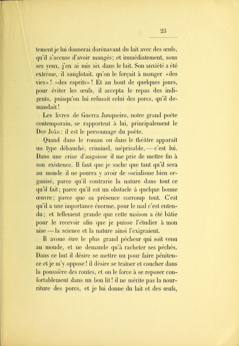 tement je lui donnerai dorénavant du lait avec des œufs, qu'il s'accuse d'avoir mangés; et immédiatement, sous ses yeux, j'en ai mis six dans le lait. Son anxiété a été extrême, il sanglotait, qu'on le forçait à manger «des vies» ! «des esprits» ! Et au bout de quelques jours, pour éviter les œufs, il accepta le repas des indi- gents, puisqu'on lui refusait celui des porcs, qu'il de- mandait ! Les livres de Guerra Junqueiro, notre grand poète contemporain, se rapportent à lui, principalement le Doi^ JoÀo : il est le personnage du poète. Quand dans le roman ou dans le théâtre apparaît un type débauché, criminel, méprisable, — c'est lui. Dans une crise d'angoisse il me prie de mettre fin à son existence. Il faut que je sache que tant qu'il sera au monde il ne pourra y avoir de socialisme bien or- ganisé, parce qu'il contrarie la nature dans tout ce qu'il fait ; parce qu'il est un obstacle à quelque bonne œuvre ; parce que sa présence corromp tout. C'est qu'il a une importance énorme, pour le mal c'est enten- du; et tellement grande que cette maison a été bâtie pour le recevoir afin que je puisse l'étudier à mon aise — la science et la nature ainsi l'exigeaient. Il avoue être le plus grand pécheur qui soit venu au monde, et ne demande qu'à racheter ses péchés. Dans ce but il désire se metlre nu pour faire péniten- ce et je m'y oppose ! il désire se traîner et coucher dans la poussière des routes, et on le force à se reposer con- fortablement dans un bon ht ! il ne mérite pas la nour- riture des porcs, et je lui donne du lait et des œufs,