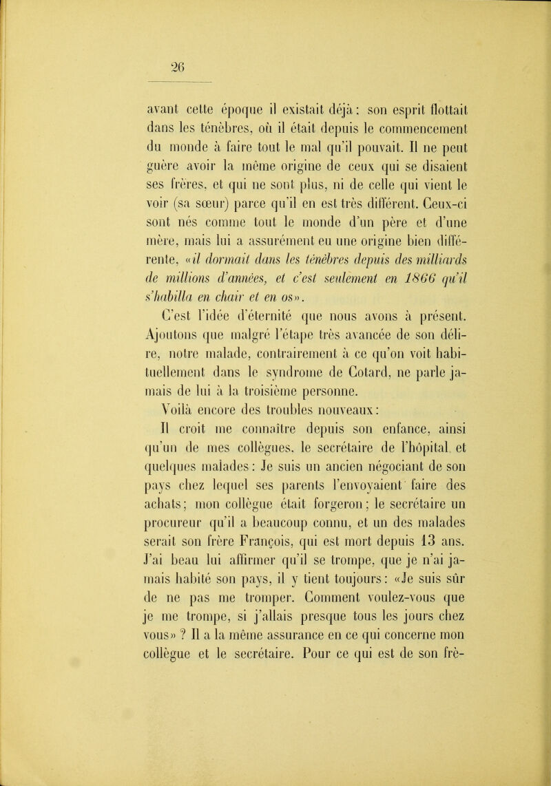 avant cette époque il existait déjà; son esprit flottait dans les ténèbres, où il était depuis le commencement du monde à faire tout le mal qu'il pouvait. Il ne peut guère avoir la même origine de ceux qui se disaient ses frères, et qui ne sont plus, ni de celle qui vient le voir (sa sœur) parce qu'il en est très différent. Ceux-ci sont nés comme tout le monde d'un père et d'une mère, mais lui a assurément eu une origine bien diffé- rente, «i/ dormait dans les ténèbres depuis des milliards de millions d'années, et c'est seulement en 1866 qu'il s habilla en chair et en os». C'est l'idée d'éternité que nous avons à présent. Ajoutons que malgré l'étape très avancée de son déli- re, notre malade, contrairement à ce qu'on voit habi- tuellement dans le syndrome de Cotard, ne parle ja- mais de lui à la troisième personne. Voilà encore des troubles nouveaux: Il croit me connaître depuis son enfance, ainsi qu'un de mes collègues, le secrétaire de l'hôpital et quelques malades : Je suis un ancien négociant de son pays chez lequel ses parents l'envoyaient faire des achats; mon collègue était forgeron; le secrétaire un procureur qu'il a beaucoup connu, et un des malades serait son frère François, qui est mort depuis 13 ans. J'ai beau lui affirmer qu'il se trompe, que je n'ai ja- mais habité son pays, il y tient toujours : «Je suis sûr de ne pas me tromper. Comment voulez-vous que je me trompe, si j'allais presque tous les jours chez VOUS)) ? Il a la même assurance en ce qui concerne mon collègue et le secrétaire. Pour ce qui est de son frè-