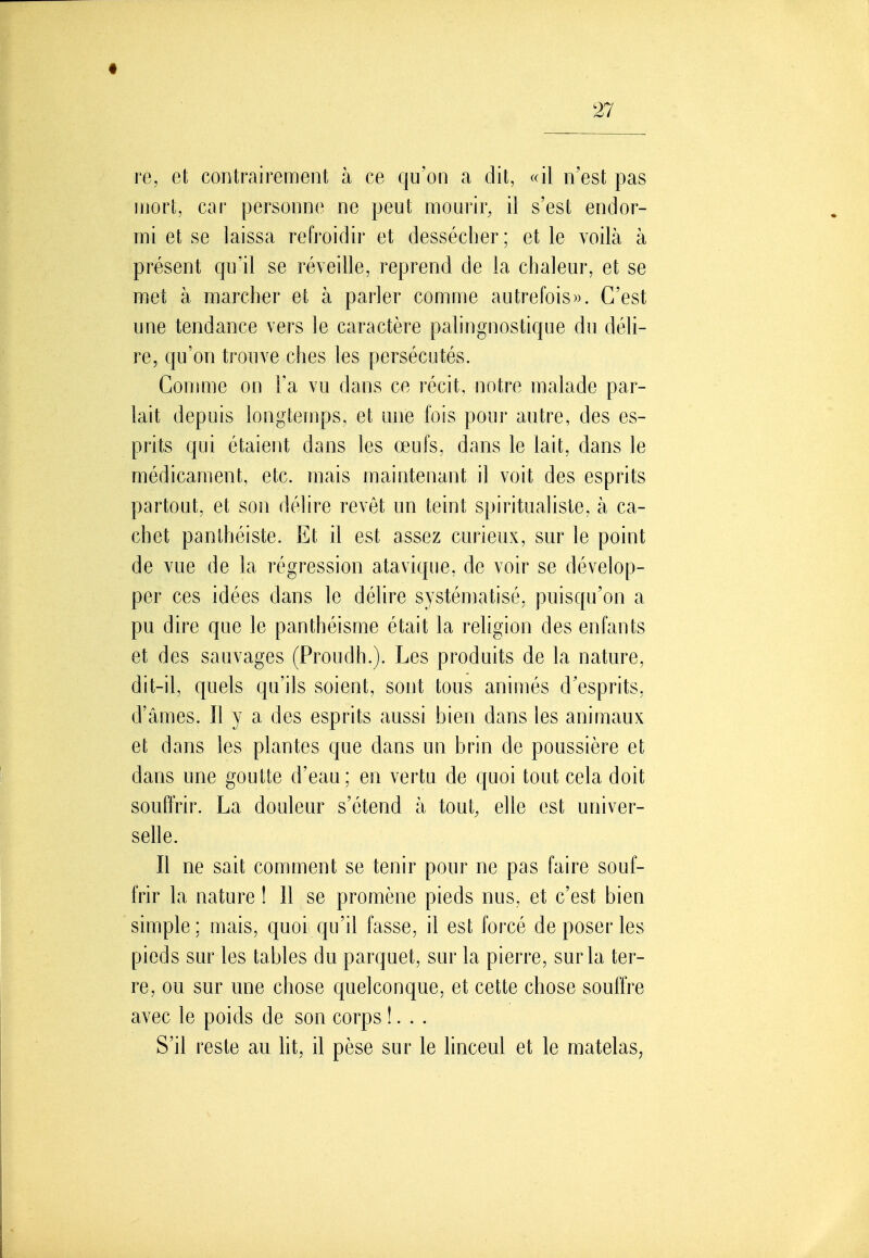 re, et contrairement à ce qu'on a dit, «il n'est pas mort, car personne ne peut mourir, il s'est endor- mi et se laissa refroidir et dessécher; et le voilà à présent qu'il se réveille, reprend de la chaleur, et se met à marcher et à parler comme autrefois». C'est une tendance vers le caractère palingnostique du déli- re, qu'on trouve ches les persécutés. Conmie on Fa vu dans ce récit, notre malade par- lait depuis longtemps, et une fois pour autre, des es- prits qui étaient dans les œufs, dans le lait, dans le médicament, etc. mais maintenant il voit des esprits partout, et son délire revêt un teint spiritualiste, à ca- chet panthéiste. Et il est assez curieux, sur le point de vue de la régression atavique, de voir se dévelop- per ces idées dans le délire systéniatisé, puisqu'on a pu dire que le panthéisme était la religion des enfants et des sauvages (Proudh.). Les produits de la nature, dit-il, quels qu'ils soient, sont tous animés d'esprits, d'âmes. Il y a des esprits aussi bien dans les animaux et dans les plantes que dans un brin de poussière et dans une goutte d'eau ; en vertu de quoi tout cela doit souffrir. La douleur s'étend à tout, elle est univer- selle. Il ne sait comment se tenir pour ne pas faire souf- frir la nature ! Il se promène pieds nus, et c'est bien simple : mais, quoi qu'il fasse, il est forcé de poser les pieds sur les tables du parquet, sur la pierre, sur la ter- re, ou sur une chose quelconque, et cette chose souffre avec le poids de son corps !. . . S'il reste au lit, il pèse sur le linceul et le matelas,