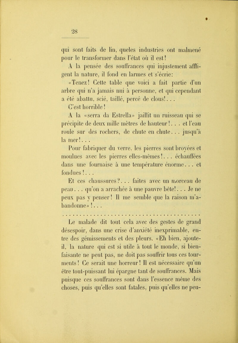 qui sont faits de lin, queles industries ont malmené pour le transformer dans l'état où il est ! A la pensée des souffrances qui injustement affli- gent la nature, il fond en larmes et s'écrie: «Tenez! Cette table que voici a fait partie d'un arbre qui n'a jamais nui à personne, et qui cependant a été abattu, scié, taillé, percé de clous!... C'est horrible ! A la «serra da Estrella» jaillit un ruisseau qui se précipite de deux mille mètres de hauteur !... et l'eau roule sur des rochers, de chute en chute. . . jusqu'à la mer !. . . Pour fabriquer du verre, les pierres sont broyées et moulues avec les pierres elles-mêmes !. . . échauffées dans une fournaise à une température énorme... et fondues !. . . Et ces chaussures ?. . . faites avec un morceau de peau. . . qu'on a arrachée à une pauvre bête!... Je ne peux pas y penser ! Il me semble que la raison m'a- bandonne» !.. . Le malade dit tout cela avec des gestes de grand désespoir, dans une crise d'anxiété inexprimable, en- tre des gémissements et des pleurs. «Eh bien, ajoute- il, la nature qui est si utile à tout le monde, si bien- faisante ne peut pas, ne doit pas souffrir tous ces tour- ments! Ce serait une horreur! Il est nécessaire qu'un être tout-puissant lui épargne tant de souffrances. Mais puisque ces souffrances sont dans l'essence même des choses, puis qu'elles sont fatales, puis qu'elles ne peu-