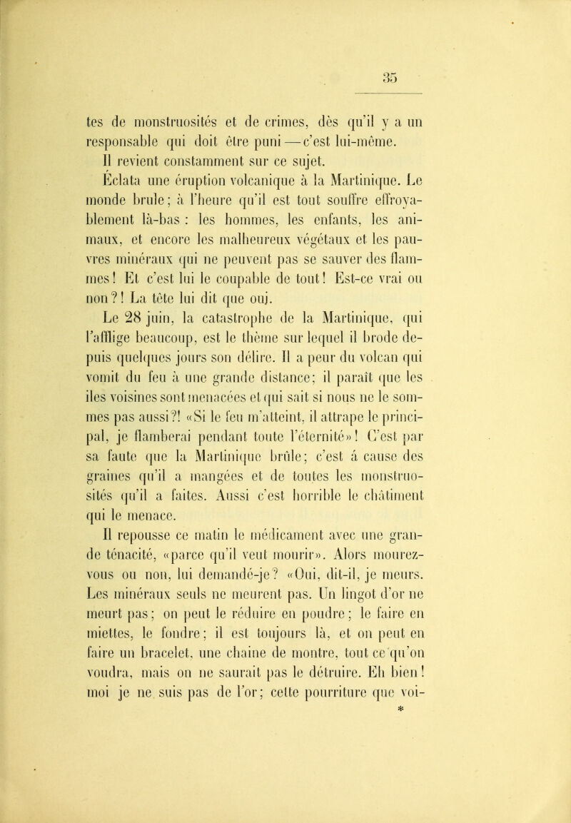 tes de monstruosités et de crimes, dès qu'il y a un responsable qui doit être puni — c'est lui-même. Il revient constamment sur ce sujet. Eclata une éruption volcanique à la Martinique. Le monde brûle; à l'heure qu'il est tout souffre effroya- blement là-bas : les hommes, les enfants, les ani- maux, et encore les malheureux végétaux et les pau- vres minéraux qui ne peuvent pas se sauver des flam- mes! Et c'est lui le coupable de tout! Est-ce vrai ou non?! La tete lui dit que ouj. Le 28 juin, la catastrophe de la Martinique, qui Tafflige beaucoup, est le thème sur lequel il brode de- puis quelques jours son délire. Il a peur du volcan qui vomit du feu à une grande distance; il paraît que les iles voisines sont menacées et qui sait si nous ne le som- mes pas aussi?! «Si le feu m'atteint, il attrape le princi- pal, je flamberai pendant toute réternité»! C'est par sa faute que la Martinique brûle; c'est â cause des graines qu'il a mangées et de toutes les monstruo- sités qu'il a faites. Aussi c'est horrible le châtiment qui le menace. Il repousse ce matin le médicament avec une gran- de ténacité, «parce qu'il veut mourir)). Alors mourez- vous ou non, lui demandé-je? «Oui, dit-il, je meurs. Les minéraux seuls ne meurent pas. Un lingot d'or ne meurt pas; on peut le réduire en poudre; le faire en miettes, le fondre ; il est toujours là, et on peut en faire un bracelet, une chaine de montre, tout ce qu'on voudra, mais on ne saurait pas le détruire. Eh bien! moi je ne suis pas de l'or; celte pourriture que voi-