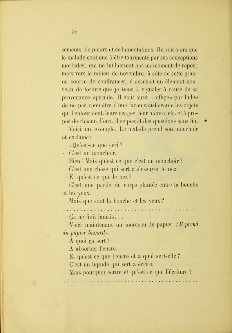 semerits, de pleurs et de lamentations. On voit alors que le malade continue à être tourmenté par ses conceptions morbides, qui ne lui laissent pas un moment de repos; mais vers le milieu de novembre, à côté de cette gran- de source de souffrances, il accusait un élément nou- veau de torture,que je tiens à signaler à cause de sa provenance spéciale. Il était aassi ((affligé)) par l'idée de ne pas connaître d'nne façon satisfaisante les objets qui l'entouraient, leurs usages, leur nature, etc. et à pro- pos de chacun d'eux, il se posait des questions sans fin. ♦ Voici un exemple. Le malade prend son mouchoir et exclame : ((Qu'est-ce que ceci? • C'est un mouchoir. Bien! Mais qu'est ce que c'est un mouchoir? C'est une chose qui sert à s'essuyer le nez. Et qu'est ce que le nez ? C'est une partie du corps plantée entre la bouche et les yeux. Mais que sont la bouche et les yeux? Ça ne finit jamais. . . Voici maintenant un morceau de papier, fil prend du papier buvard). A quoi ça sert ? A absorber l'encre. Et qu'est ce que l'encre et à quoi sert-elle? C'est un liquide qui sert à écrire. Mais pourquoi écrire et qu'est ce que l'écriture ?