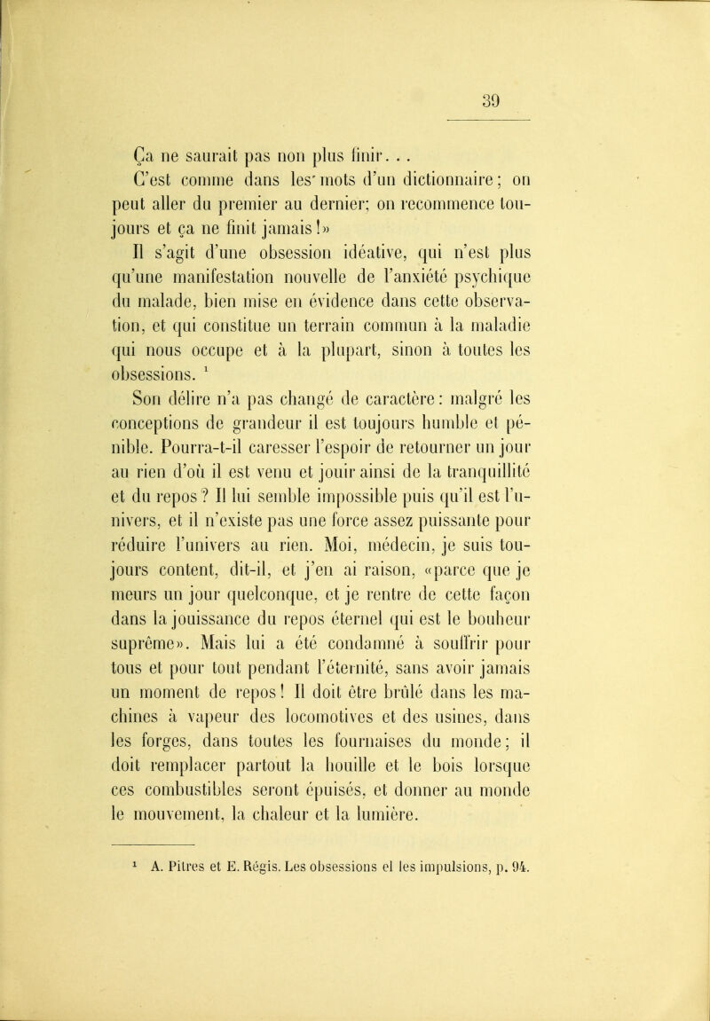 Ça ne saurait pas non plus finir. . . C'est comme dans les' mots d'un dictionnaire ; on peut aller du premier au dernier; on recommence tou- jours et ça ne finit jamais!» Il s'agit d'une obsession idéative, qui n'est plus qu'une manifestation nouvelle de l'anxiété psychique du malade, bien mise en évidence dans cette observa- tion, et qui constitue un terrain commun à la maladie qui nous occupe et à la plupart, sinon à toutes les obsessions. ' Son délire n'a pas changé de caractère: malgré les conceptions de grandeur il est toujours humble et pé- nible. Pourra-t-il caresser l'espoir de retourner un jour au rien d'où il est venu et jouir ainsi de la tranquillité et du repos ? Il lui semble impossible puis qu'il est l'u- nivers, et il n'existe pas une force assez puissante pour réduire l'univers au rien. Moi, médecin, je suis tou- jours content, dit-il, et j'en ai raison, «parce que je meurs un jour quelconque, et je rentre de cette façon dans la jouissance du repos éternel qui est le bouheur suprême». Mais lui a été condamné à souffrir pour tous et pour tout pendant l'éternité, sans avoir jamais un moment de repos ! Il doit être brûlé dans les ma- chines à vapeur des locomotives et des usines, daus les forges, dans toutes les fournaises du monde; il doit remplacer partout la houille et le bois lorsque ces combustibles seront épuisés, et donner au monde le mouvement, la chaleur et la lumière. ^ A. Pilres et E. Régis. Les obsessions el les iaipulsions, p. 94.