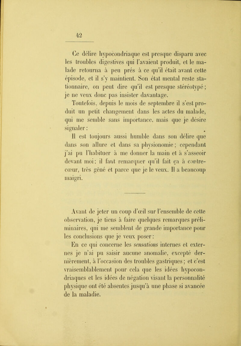 Ce délire hypocondriaque est presque disparu avec les troubles digestives qui l'avaient produit, et le ma- lade retourna à peu prés à ce qu'il était avant cette épisode, et il s'y maintient. Son état mental reste sta- tionnaire, on peut dire qu'il est presque stéréotypé ; je ne veux donc pas insister davantage. Toutefois, depuis le mois de septembre il s'est pro- duit un petit changement dans les actes du malade, qui me semble sans importance, mais que je désire signaler : Il est toujours aussi humble dans son délire que dans son allure et dans sa physionomie ; cependant j'ai pu l'habituer à me donner la main et à s'asseoir devant moi; il faut remarquer qu'il fait ça à contre- cœur, très gêné et parce que je le veux. Il a beaucoup maigri. Avant de jeter un coup d'œil sur Tensemble de cette observation, je tiens à faire quelques remarques préli- minaires, qui me semblent de grande importance pour les conclusions que je veux poser: En ce qui concerne les sensations internes et exter- nes je n'ai pu saisir aucune anomalie, excepté der- nièrement, à Toccasion des troubles gastriques ; et c'est vraisemblablement pour cela que les idées hypocon- driaques et les idées de négation visant la personnalité physique ont été absentes jusqu'à une phase si avancée de la maladie.