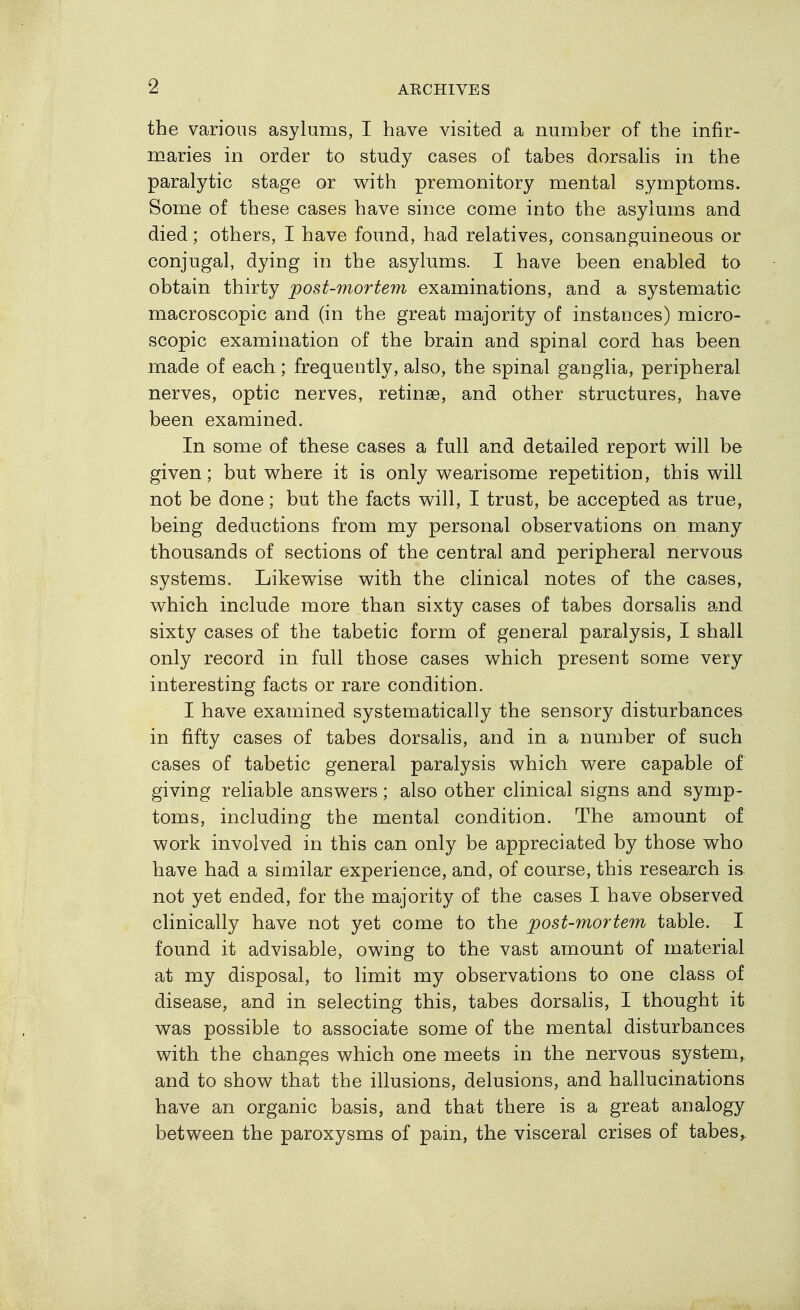 the various asylums, I have visited a number of the infir- maries in order to study cases of tabes dorsaHs in the paralytic stage or with premonitory mental symptoms. Some of these cases have since come into the asylums and died; others, I have found, had relatives, consanguineous or conjugal, dying in the asylums. I have been enabled to obtain thirty post-mortem examinations, and a systematic macroscopic and (in the great majority of instances) micro- scopic examination of the brain and spinal cord has been made of each; frequently, also, the spinal ganglia, peripheral nerves, optic nerves, retinae, and other structures, have been examined. In some of these cases a full and detailed report will be given; but where it is only wearisome repetition, this will not be done; but the facts will, I trust, be accepted as true, being deductions from my personal observations on many thousands of sections of the central and peripheral nervous systems. Likewise with the clinical notes of the cases, which include more than sixty cases of tabes dorsalis and sixty cases of the tabetic form of general paralysis, I shall only record in full those cases which present some very interesting facts or rare condition. I have examined systematically the sensory disturbances in fifty cases of tabes dorsalis, and in a number of such cases of tabetic general paralysis which were capable of giving reliable answers; also other clinical signs and symp- toms, including the mental condition. The amount of work involved in this can only be appreciated by those who have had a similar experience, and, of course, this research is. not yet ended, for the majority of the cases I have observed clinically have not yet come to the post-mortem table. I found it advisable, owing to the vast amount of material at my disposal, to limit my observations to one class of disease, and in selecting this, tabes dorsaHs, I thought it was possible to associate some of the mental disturbances with the changes which one meets in the nervous system,, and to show that the illusions, delusions, and hallucinations have an organic basis, and that there is a great analogy between the paroxysms of pain, the visceral crises of tabes,.