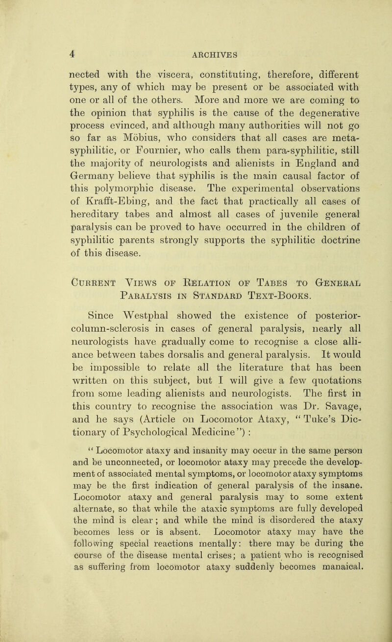 nected with the viscera, constituting, therefore, different types, any of which may be present or be associated with one or all of the others. More and more we are coming to the opinion that syphilis is the cause of the degenerative process evinced, and although many authorities will not go so far as Mobius, who considers that all cases are meta- syphilitic, or Fournier, who calls them para-syphilitic, still the majority of neurologists and alienists in England and Germany believe that syphilis is the main causal factor of this polymorphic disease. The experimental observations of Krafft-Ebing, and the fact that practically all cases of hereditary tabes and almost all cases of juvenile general paralysis can be proved to have occurred in the children of syphilitic parents strongly supports the syphilitic doctrine of this disease. CuREENT Views of Kelation of Tabes to General Paralysis in Standard Text-Books. Since Westphal showed the existence of posterior- column-sclerosis in cases of general paralysis, nearly all neurologists have gradually come to recognise a close alli- ance between tabes dorsalis and general paralysis. It would be impossible to relate all the literature that has been written on this subject, but I will give a few quotations from some leading alienists and neurologists. The first in this country to recognise the association was Dr. Savage, and he says (Article on Locomotor Ataxy, ^' Tuke's Dic- tionary of Psychological Medicine) :  Locomotor ataxy and insanity may occur in the same person and be unconnected, or locomotor ataxy may precede the develop- ment of associated mental symptoms, or locomotor ataxy symptoms may be the first indication of general paralysis of the insane. Locomotor ataxy and general paralysis may to some extent alternate, so that while the ataxic symptoms are fully developed the mind is clear ; and while the mind is disordered the ataxy becomes less or is absent. Locomotor ataxy may have the following special reactions mentally: there may be during the course of the disease mental crises; a patient who is recognised as suffering from locomotor ataxy suddenly becomes manaical.