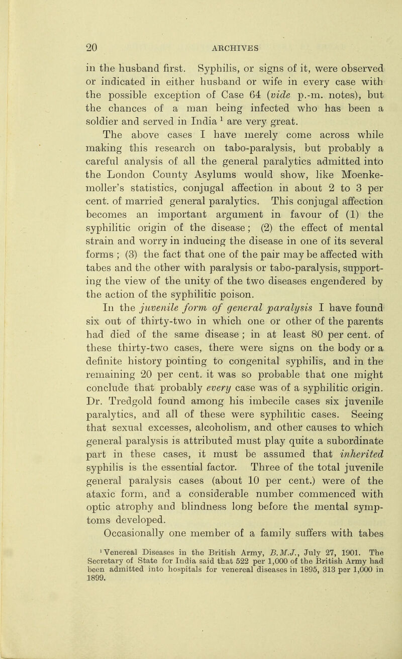 in the husband first. Syphilis, or signs of it, were observed or indicated in either husband or wife in every case with the possible exception of Case 64 {vide p.-m. notes), but the chances of a man being infected who has been a soldier and served in India ^ are very great. The above cases I have merely come across while making this research on tabo-paralysis, but probably a careful analysis of all the general paralytics admitted into the London County Asylums would show, like Moenke- moller's statistics, conjugal affection in about 2 to 3 per cent, of married general paralytics. This conjugal affection becomes an important argument in favour of (1) the syphilitic origin of the disease; (2) the effect of mental strain and worry in inducing the disease in one of its several forms ; (3) the fact that one of the pair may be affected with tabes and the other with paralysis or tabo-paralysis, support- ing the view of the unity of the two diseases engendered by the action of the syphilitic poison. In the juvenile form of general paralysis I have found six out of thirty-two in which one or other of the parents had died of the same disease ; in at least 80 per cent, of these thirty-two cases, there were signs on the body or a definite history pointing to congenital syphilis, and in the remaining 20 per cent, it was so probable that one might conclude that probably every case was of a syphilitic origin. Dr. Tredgold found among his imbecile cases six juvenile paralytics, and all of these were syphilitic cases. Seeing that sexual excesses, alcoholism, and other causes to which general paralysis is attributed must play quite a subordinate part in these cases, it must be assumed that inherited syphiUs is the essential factor. Three of the total juvenile general paralysis cases (about 10 per cent.) were of the ataxic form, and a considerable number commenced with optic atrophy and blindness long before the mental symp- toms developed. Occasionally one member of a family suffers with tabes 'Venereal Diseases in the British Army, B.M.J., July 27, 1901. The Secretary of State for India said that 522 per 1,000 of the British Army had been admitted into hospitals for venereal diseases in 1895, 313 per 1,000 in 1899.