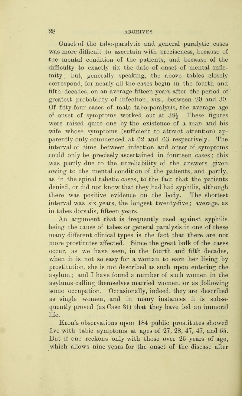 Onset of the tabo-paralytic and general paralytic cases was more difficult to ascertain with preciseness, because of the raental condition of the patients, and because of the difficulty to exactly fix the date of onset of mental infir- mity ; but, generally speaking, the above tables closely correspond, for nearly all the cases begin in the fourth and fifth decades, on an average fifteen years after the period of greatest probability of infection, viz., between 20 and 30. Of fifty-four cases of male tabo-paralysis, the average age of onset of symptoms worked out at 38^. These figures were raised quite one by the existence of a man and his wife whose symptoms (sufficient to attract attention) ap- parently only commenced at 62 and 63 respectively. The interval of time between infection and onset of symptoms could only be precisely ascertained in fourteen cases ; this was partly due to the unreliability of the answers given owing to the mental condition of the patients, and partly, as in the spinal tabetic cases, to the fact that the patients denied, or did not know that they had had syphilis, although there was positive evidence on the body. The shortest interval was six years, the longest twenty-five; average, as in tabes dorsalis, fifteen years. An argument that is frequently used against syphilis being the cause of tabes or general paralysis in one of these many different clinical types is the fact that there are not more prostitutes affected. Since the great bulk of the cases occur, as we have seen, in the fourth and fifth decades, when it is not so easy for a woman to earn her living by prostitution, she is not described as such upon entering the asylum ; and I have found a number of such women in the asylums calling themselves married women, or as .following some occupation. Occasionally, indeed, they are described as single women, and in many instances it is subse- quently proved (as Case 31) that they have led an immoral life. Kron's observations upon 184 public prostitutes showed five with tabic symptoms at ages of 27, 28, 47, 47, and 55. But if one reckons only with those over 25 years of age, which allows nine years for the onset of the disease after