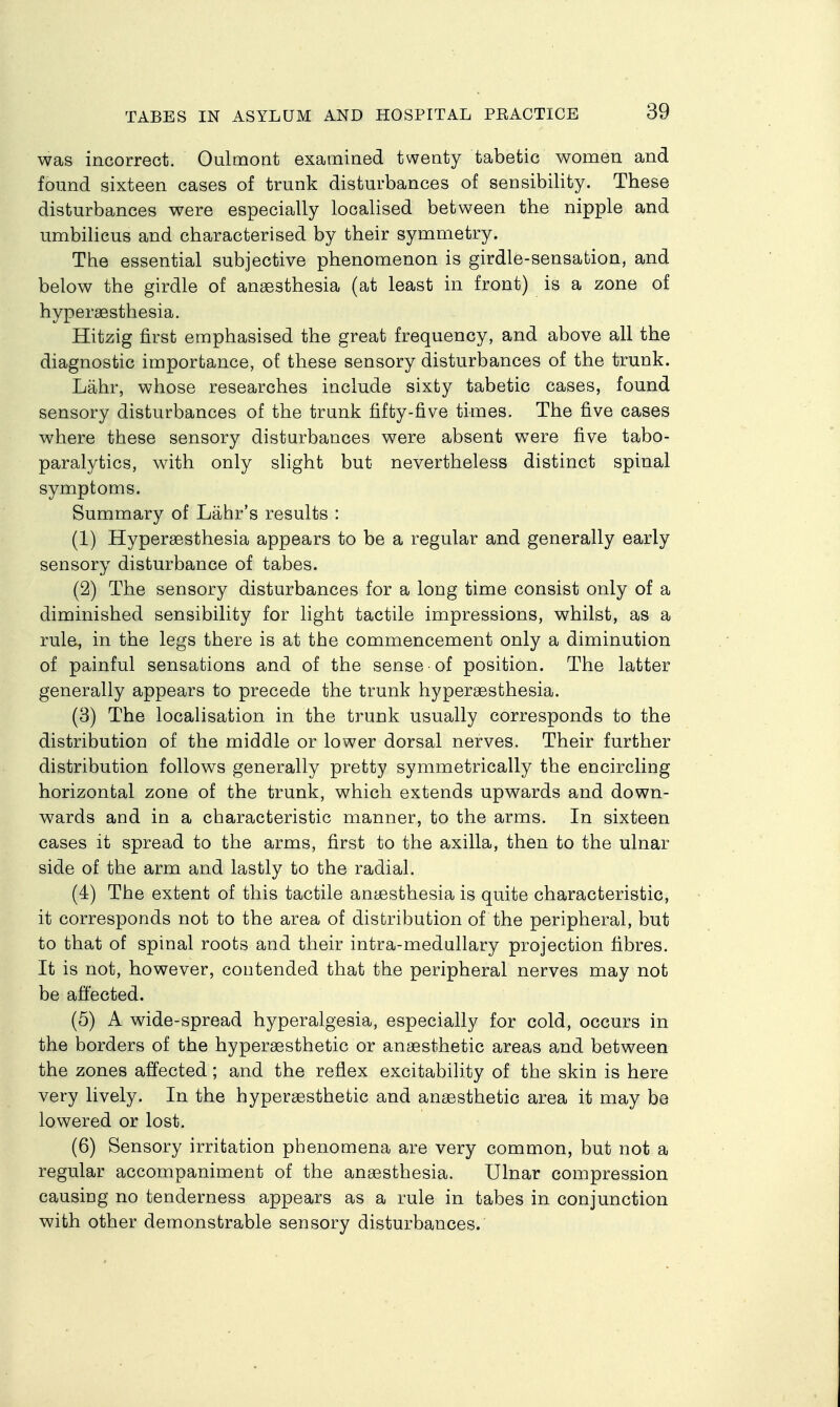 was incorrect. Oulmont examined twenty tabetic women and found sixteen cases of trunk disturbances of sensibility. These disturbances were especially localised between the nipple and umbilicus and characterised by their symmetry. The essential subjective phenomenon is girdle-sensation, and below the girdle of ansesthesia (at least in front) is a zone of hypersesthesia. Hitzig first emphasised the great frequency, and above all the diagnostic importance, of these sensory disturbances of the trunk. Lahr, whose researches include sixty tabetic cases, found sensory disturbances of the trunk fifty-five times. The five cases where these sensory disturbances were absent were five tabo- paralytics, with only slight but nevertheless distinct spinal symptoms. Summary of Lahr's results : (1) Hypersesthesia appears to be a regular and generally early sensory disturbance of tabes. (2) The sensory disturbances for a long time consist only of a diminished sensibility for light tactile impressions, whilst, as a rule, in the legs there is at the commencement only a diminution of painful sensations and of the sense of position. The latter generally appears to precede the trunk hyperaesthesia. (3) The localisation in the trunk usually corresponds to the distribution of the middle or lower dorsal nerves. Their further distribution follows generally pretty symmetrically the encircling horizontal zone of the trunk, which extends upwards and down- wards and in a characteristic manner, to the arms. In sixteen cases it spread to the arms, first to the axilla, then to the ulnar side of the arm and lastly to the radial. (4) The extent of this tactile anaesthesia is quite characteristic, it corresponds not to the area of distribution of the peripheral, but to that of spinal roots and their intra-medullary projection fibres. It is not, however, contended that the peripheral nerves may not be affected. (5) A wide-spread hyperalgesia, especially for cold, occurs in the borders of the hyper^sthetic or anaesthetic areas and between the zones affected; and the reflex excitability of the skin is here very lively. In the hyperaesthetic and anaesthetic area it may bo lowered or lost. (6) Sensory irritation phenomena are very common, but not a regular accompaniment of the anaesthesia. Ulnar compression causing no tenderness appears as a rule in tabes in conjunction with other demonstrable sensory disturbances.