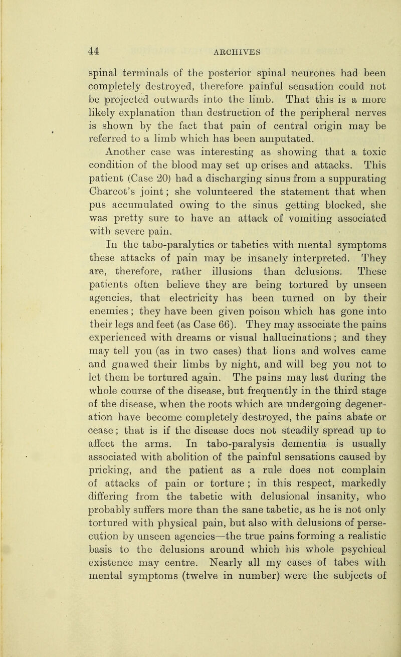 spinal terminals of the posterior spinal neurones had been completely destroyed, therefore painful sensation could not be projected outwards into the limb. That this is a more likety explanation than destruction of the peripheral nerves is shown by the fact that pain of central origin may be referred to a limb which has been amputated. Another case was interesting as showing that a toxic condition of the blood may set up crises and attacks. This patient (Case *20) had a discharging sinus from a suppurating Charcot's joint; she volunteered the statement that when pus accumulated owing to the sinus getting blocked, she was pretty sure to have an attack of vomiting associated with severe pain. In the tabo-paralytics or tabetics with mental symptoms these attacks of pain may be insanely interpreted. They are, therefore, rather illusions than delusions. These patients often believe they are being tortured by unseen agencies, that electricity has been turned on by their enemies; they have been given poison which has gone into their legs and feet (as Case 66). They may associate the pains experienced with dreams or visual hallucinations; and they may tell you (as in two cases) that lions and wolves came and gnawed their limbs by night, and will beg you not to let them be tortured again. The pains may last during the whole course of the disease, but frequently in the third stage of the disease, when the roots which are undergoing degener- ation have become completely destroyed, the pains abate or cease; that is if the disease does not steadily spread up to affect the arms. In tabo-paralysis dementia is usually associated with abolition of the painful sensations caused by pricking, and the patient as a rule does not complain of attacks of pain or torture ; in this respect, markedly differing from the tabetic with delusional insanity, who probably suffers more than the sane tabetic, as he is not only tortured with physical pain, but also with delusions of perse- cution by unseen agencies—the true pains forming a realistic basis to the delusions around which his whole psychical existence may centre. Nearly all my cases of tabes with mental symptoms (twelve in number) were the subjects of
