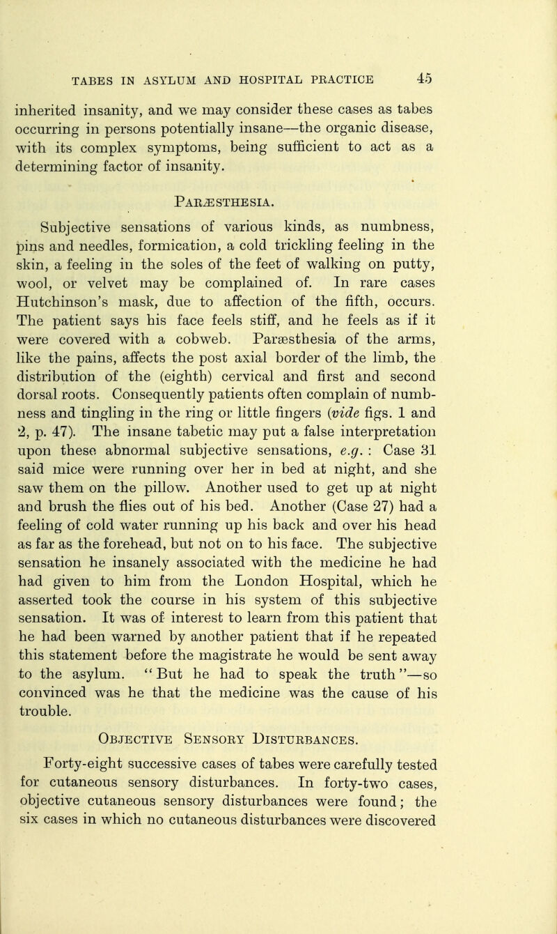 inherited insanity, and we may consider these cases as tabes occurring in persons potentially insane—the organic disease, with its complex symptoms, being sufficient to act as a determining factor of insanity. Par^esthesia. Subjective sensations of various kinds, as numbness, pins and needles, formication, a cold trickling feeling in the skin, a feeling in the soles of the feet of walking on putty, wool, or velvet may be complained of. In rare cases Hutchinson's mask, due to affection of the fifth, occurs. The patient says his face feels stiff, and he feels as if it were covered with a cobweb. Parsesthesia of the arms, like the pains, affects the post axial border of the limb, the distribution of the (eighth) cervical and first and second dorsal roots. Consequently patients often complain of numb- ness and tingling in the ring or little fingers {vide figs. 1 and '2, p. 47). The insane tabetic may put a false interpretation upon these abnormal subjective sensations, e.g. : Case 31 said mice were running over her in bed at night, and she saw them on the pillow. Another used to get up at night and brush the flies out of his bed. Another (Case 27) had a feeling of cold water running up his back and over his head as far as the forehead, but not on to his face. The subjective sensation he insanely associated with the medicine he had had given to him from the London Hospital, which he asserted took the course in his system of this subjective sensation. It was of interest to learn from this patient that he had been warned by another patient that if he repeated this statement before the magistrate he would be sent away to the asylum. But he had to speak the truth—so convinced was he that the medicine was the cause of his trouble. Objective Sensory Disturbances. Forty-eight successive cases of tabes were carefully tested for cutaneous sensory disturbances. In forty-two cases, objective cutaneous sensory disturbances were found; the six cases in which no cutaneous disturbances were discovered