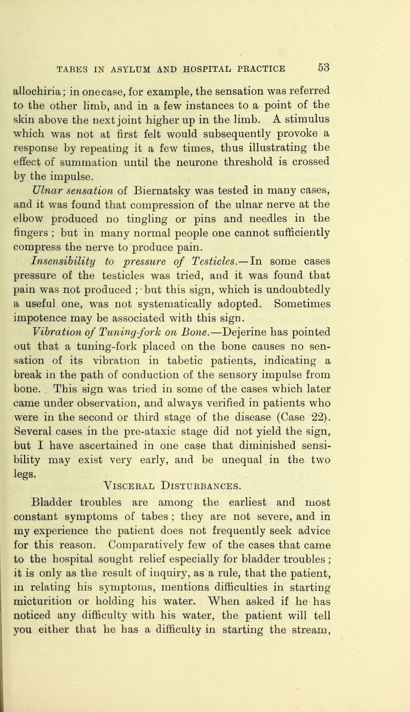 allochiria; in one case, for example, the sensation was referred to the other hmb, and in a few instances to a point of the skin above the next joint higher up in the Jimb. A stimulus which was not at first felt would subsequently provoke a response by repeating it a few times, thus illustrating the effect of summation until the neurone threshold is crossed by the impulse. Ulnar sensation of Biernatsky was tested in many cases, and it was found that compression of the ulnar nerve at the elbow produced no tingling or pins and needles in the fingers ; but in many normal people one cannot sufficiently compress the nerve to produce pain. Insensibility to pressure of Testicles.—In some cases pressure of the testicles was tried, and it was found that pain was not produced ; but this sign, which is undoubtedly a useful one, was not systematically adopted. Sometimes impotence may be associated with this sign. Vibration of Timing-fork oji Bone.—Dejerine has pointed out that a tuning-fork placed on the bone causes no sen- sation of its vibration in tabetic patients, indicating a break in the path of conduction of the sensory impulse from bone. , This sign was tried in some of the cases which later came under observation, and always verified in patients who were in the second or third stage of the disease (Case 22). Several cases in the pre-ataxic stage did not yield the sign, but I have ascertained in one case that diminished sensi- bility may exist very early, and be unequal in the two legs. Visceral Disturbances. Bladder troubles are among the earliest and most constant symptoms of tabes ; they are not severe, and in my experience the patient does not frequently seek advice for this reason. Comparatively few of the cases that came to the hospital sought relief especially for bladder troubles ; it is only as the result of inquiry, as a rule, that the patient, m relating his symptoms, mentions difficulties in starting micturition or holding his water. When asked if he has noticed any difficulty with his water, the patient will tell you either that he has a difficulty in starting the stream,