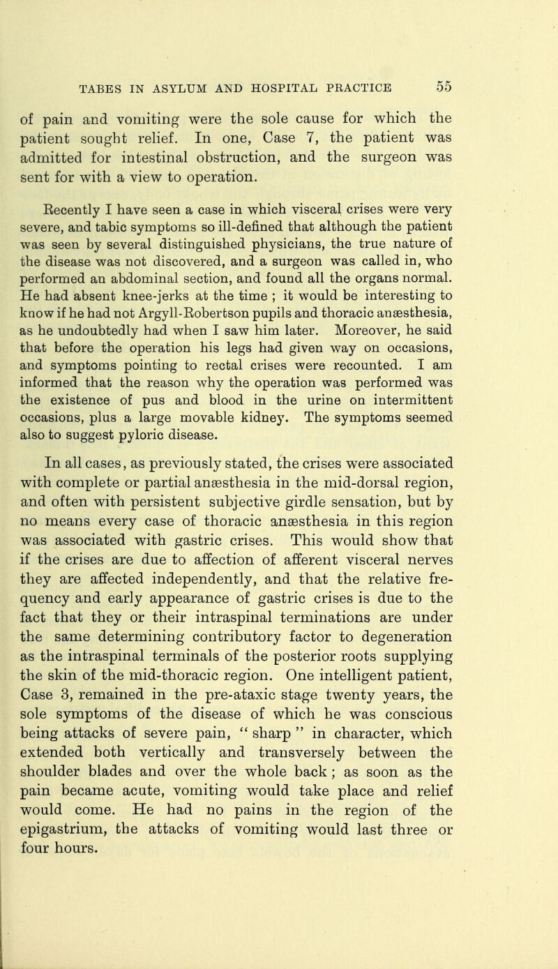 of pain and vomiting were the sole cause for which the patient sought reKef. In one, Case 7, the patient was admitted for intestinal obstruction, and the surgeon was sent for with a view to operation. Eecently I have seen a case in which visceral crises were very severe, and tabic symptoms so ill-defined that although the patient was seen by several distinguished physicians, the true nature of the disease was not discovered, and a surgeon was called in, who performed an abdominal section, and found all the organs normal. He had absent knee-jerks at the time ; it would be interesting to know if he had not Argyll-Eoberfcson pupils and thoracic anaesthesia, as he undoubtedly had when I saw him later. Moreover, he said that before the operation his legs had given way on occasions, and symptoms pointing to rectal crises were recounted. I am informed that the reason why the operation was performed was the existence of pus and blood in the urine on intermittent occasions, plus a large movable kidney. The symptoms seemed also to suggest pyloric disease. In all cases, as previously stated, the crises were associated with complete or partial anaesthesia in the mid-dorsal region, and often with persistent subjective girdle sensation, but by no means every case of thoracic anaesthesia in this region was associated with gastric crises. This would show that if the crises are due to affection of afferent visceral nerves they are affected independently, and that the relative fre- quency and early appearance of gastric crises is due to the fact that they or their intraspinal terminations are under the same determining contributory factor to degeneration as the intraspinal terminals of the posterior roots supplying the skin of the mid-thoracic region. One intelligent patient. Case 3, remained in the pre-ataxic stage twenty years, the sole symptoms of the disease of which he was conscious being attacks of severe pain,  sharp  in character, which extended both vertically and transversely between the shoulder blades and over the whole back ; as soon as the pain became acute, vomiting would take place and relief would come. He had no pains in the region of the epigastrium, the attacks of vomiting would last three or four hours.