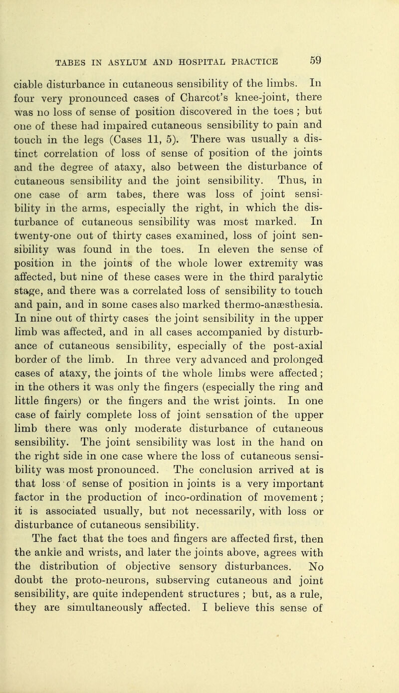 ciable disturbance in cutaneous sensibility of the limbs. In four very pronounced cases of Charcot's knee-joint, there was no loss of sense of position discovered in the toes ; but one of these had impaired cutaneous sensibility to pain and touch in the legs (Cases 11, 5). There v^as usually a dis- tinct correlation of loss of sense of position of the joints and the degree of ataxy, also between the disturbance of cutaneous sensibility and the joint sensibility. Thus, in one case of arm tabes, there was loss of joint sensi- bility in the arms, especially the right, in which the dis- turbance of cutaneous sensibility was most marked. In twenty-one out of thirty cases examined, loss of joint sen- sibility was found in the toes. In eleven the sense of position in the joints of the whole lower extremity was affected, but nine of these cases were in the third paralytic stage, and there was a correlated loss of sensibility to touch and pain, and in some cases also marked thermo-ansesthesia. In nine out of thirty cases the joint sensibility in the upper limb was affected, and in all cases accompanied by disturb- ance of cutaneous sensibility, especially of the post-axial border of the limb. In three very advanced and prolonged cases of ataxy, the joints of the whole limbs were affected; in the others it was only the fingers (especially the ring and little fingers) or the fingers and the wrist joints. In one case of fairly complete loss of joint sensation of the upper limb there was only moderate disturbance of cutaneous sensibility. The joint sensibility was lost in the hand on the right side in one case where the loss of cutaneous sensi- bility was most pronounced. The conclusion arrived at is that loss of sense of position in joints is a very important factor in the production of inco-ordination of movement ; it is associated usually, but not necessarily, with loss or disturbance of cutaneous sensibility. The fact that the toes and fingers are affected first, then the ankle and wrists, and later the joints above, agrees with the distribution of objective sensory disturbances. No doubt the proto-neurons, subserving cutaneous and joint sensibility, are quite independent structures ; but, as a rule, they are simultaneously affected. I believe this sense of