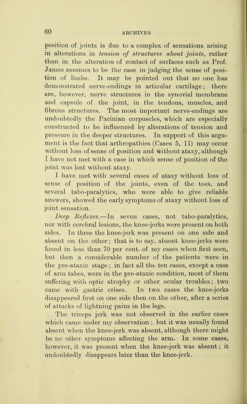 position of joints is due to a complex of sensations arising in alterations in tension of sb'uctures about joints, rather than in the alteration of contact of surfaces such as Prof. James assumes to be the case in judging the sense of posi- tion of limbs. It may be pointed out that no one has demonstrated nerve-endings in articular cartilage; there are, however, nerve structures in the synovial membrane and capsule of the joint, in the tendons, muscles, and fibrous structures. The most important nerve-endings are undoubtedly the Pacinian corpuscles, v^hich are especially constructed to be influenced by alterations of tension and pressure in the deeper structures. In support of this argu- ment is the fact that arthropathies (Cases 5, 11) may occur w^ithout loss of sense of position and without ataxy, although I have not met with a case in which sense of position of the, joint was lost without ataxy. I have met with several cases of ataxy without loss of sense of position of the joints, even of the toes, and several tabo-paralytics, who were able to give reliable answers, showed the early symptoms of ataxy without loss of joint sensation. Beep Reflexes.—In seven cases, not tabo-paralytics, nor with cerebral lesions, the knee-jerks were present on both sides. In three the knee-jerk was present on one side and absent on the other; that is to say, absent knee-jerks were found in less than 70 per cent, of my cases when first seen, but then a considerable number of the patients were in the pre-ataxic stage; in fact all the ten cases, except a case of arm tabes, were in the pre-ataxic condition, most of them suffering with optic atrophy or other ocular troubles; two came with gastric crises. In two cases the knee-jerks disappeared first on one side then on the other, after a series of attacks of lightning pains in the legs. The triceps jerk was not observed in the earlier cases which came under my observation ; but it was usually found absent when the knee-jerk was absent, although there might be no other symptoms affecting the arm. In some cases, however, it was present when the knee-jerk was absent; it undoubtedly disappears later than the knee-jerk.