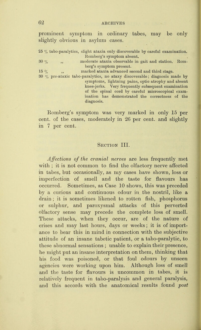 prominent symptom in ordinary tabes, may be only slightly obvious in asylum cases. 25 % tabo-paralytics, slight ataxia only discoverable by careful examination. Komberg's symptom absent. 30 % ,, moderate ataxia observable in gait and station. Rom- berg's symptom present. 15 % ,, marked ataxia advanced second and third stage. 30 % pre-ataxic tabo-paralytics, no ataxy discoverable; diagnosis made by symptoms, lightning pains, optic atrophy and absent knee-jerks. Very frequently subsequent examination of the spinal cord by careful microscopical exam- ination has demonstrated the correctness of the diagnosis. Romberg's symptom was very marked in only 15 per cent, of the cases, moderately in 26 per cent, and slightly in 7 per cent. Section III. Affections of the cranial nerves are less frequently met with ; it is not common to find the olfactory nerve affected in tabes, but occasionally, as my cases have shown, loss or imperfection of smell and the taste for flavours has occurred. Sometimes, as Case 10 shows, this was preceded by a curious and continuous odour in the nostril, like a drain; it is sometimes likened to rotten fish, phosphorus or sulphur, and paroxysmal attacks of this perverted olfactory sense may precede the complete loss of smell. These attacks, when they occur, are of the nature of crises and may last hours, days or weeks; it is of import- ance to bear this in mind in connection with the subjective attitude of an insane tabetic patient, or a tabo-paralytic, to these abnormal sensations ; unable to explain their presence, he might put an insane interpretation on them, thinking that his food was poisoned, or that foul odours by unseen agencies were working upon him. Although loss of smell and the taste for flavours is uncommon in tabes, it is relatively frequent in tabo-paralysis and general paralysis, and this accords with the anatomical results found post