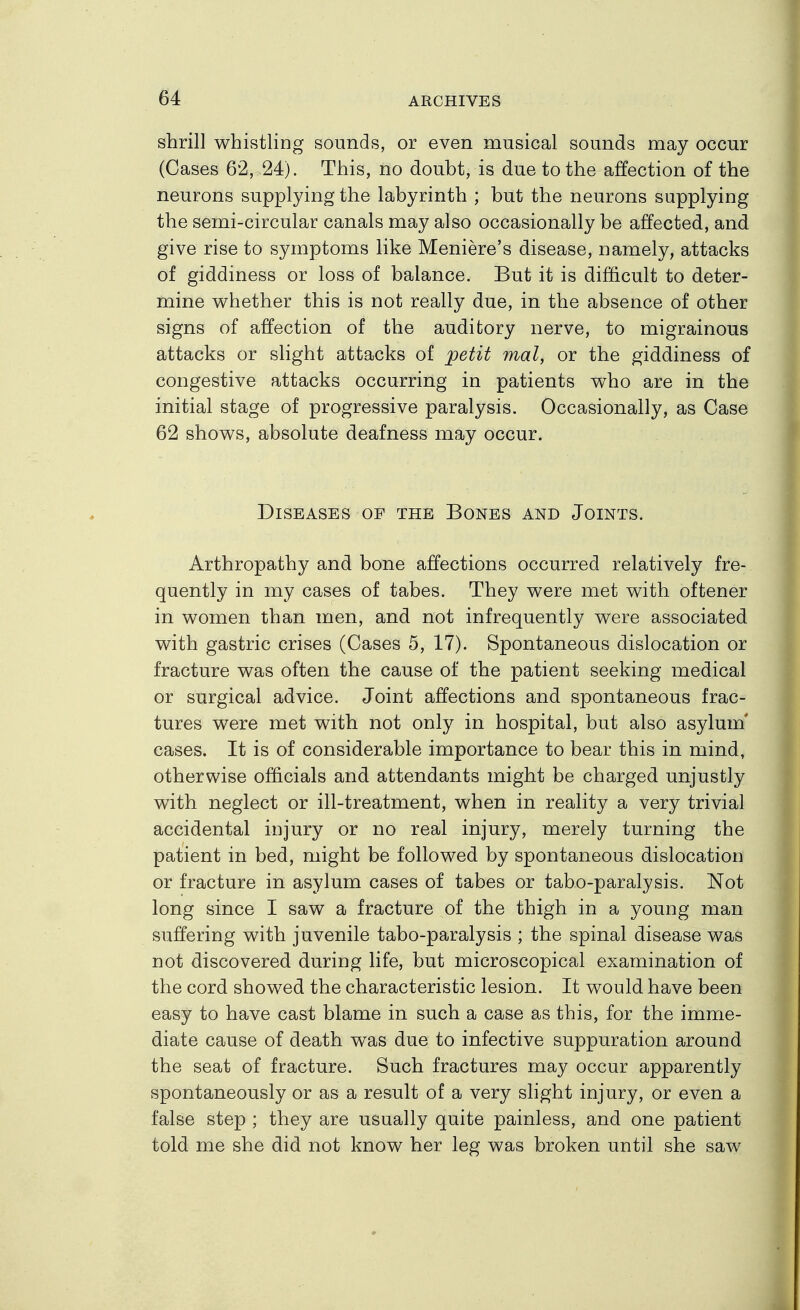 shrill whistling sounds, or even musical sounds may occur (Cases 62, 24). This, no doubt, is due to the affection of the neurons supplying the labyrinth ; but the neurons supplying the semi-circular canals may also occasionally be affected, and give rise to symptoms like Meniere's disease, namely, attacks of giddiness or loss of balance. But it is difficult to deter- mine whether this is not really due, in the absence of other signs of affection of the auditory nerve, to migrainous attacks or slight attacks of petit mat, or the giddiness of congestive attacks occurring in patients who are in the initial stage of progressive paralysis. Occasionally, as Case 62 shows, absolute deafness may occur. Diseases of the Bones and Joints. Arthropathy and bone affections occurred relatively fre- quently in my cases of tabes. They were met with oftener in women than men, and not infrequently were associated with gastric crises (Cases 5, 17). Spontaneous dislocation or fracture was often the cause of the patient seeking medical or surgical advice. Joint affections and spontaneous frac- tures were met with not only in hospital, but also asylum' cases. It is of considerable importance to bear this in mind, otherwise officials and attendants might be charged unjustly with neglect or ill-treatment, when in reality a very trivial accidental injury or no real injury, merely turning the patient in bed, might be followed by spontaneous dislocation or fracture in asylum cases of tabes or tabo-paralysis. Not long since I saw a fracture of the thigh in a young man suffering with juvenile tabo-paralysis ; the spinal disease was not discovered during life, but microscopical examination of the cord showed the characteristic lesion. It would have been easy to have cast blame in such a case as this, for the imme- diate cause of death was due to infective suppuration around the seat of fracture. Such fractures may occur apparently spontaneously or as a result of a very slight injury, or even a false step ; they are usually quite painless, and one patient told me she did not know her leg was broken until she saw