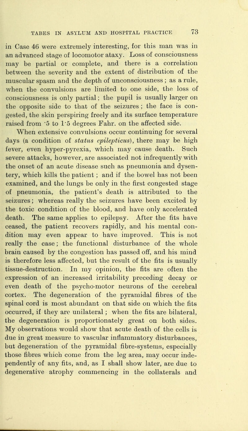 in Case 46 were extremely interesting, for this man was in an advanced stage of locomotor ataxy. Loss of consciousness may be partial or complete, and there is a correlation between the severity and the extent of distribution of the muscular spasm and the depth of unconsciousness ; as a rule, when the convulsions are limited to one side, the loss of consciousness is only partial; the pupil is usually larger on the opposite side to that of the seizures ; the face is con- gested, the skin perspiring freely and its surface temperature raised from '5 to 1'5 degrees Fahr. on the affected side. When extensive convulsions occur continuing for several days (a condition of status epilepticus), there may be high fever, even hyper-pyrexia, which may cause death. Such severe attacks, however, are associated not infrequently with the onset of an acute disease such as pneumonia and dysen- tery, which kills the patient ; and if the bowel has not been examined, and the lungs be only in the first congested stage of pneumonia, the patient's death is attributed to the seizures; whereas really the seizures have been excited by the toxic condition of the blood, and have only accelerated death. The same applies to epilepsy. After the fits have ceased, the patient recovers rapidly, and his mental con- dition may even appear to have improved. This is not really the case; the functional disturbance of the whole brain caused by the congestion has passed off, and his mind is therefore less affected, but the result of the fits is usually tissue-destruction. In my opinion, the fits are often the expression of an increased irritability preceding decay or even death of the psycho-motor neurons of the cerebral cortex. The degeneration of the pyramidal fibres of the spinal cord is most abundant on that side on which the fits occurred, if they are unilateral; when the fits are bilateral, the degeneration is proportionately great on both sides. My observations would show that acute death of the cells is due in great measure to vascular inflammatory disturbances, but degeneration of the pyramidal fibre-systems, especially those fibres which come from the leg area, may occur inde- pendently of any fits, and, as I shall show later, are due to degenerative atrophy commencing in the collaterals and