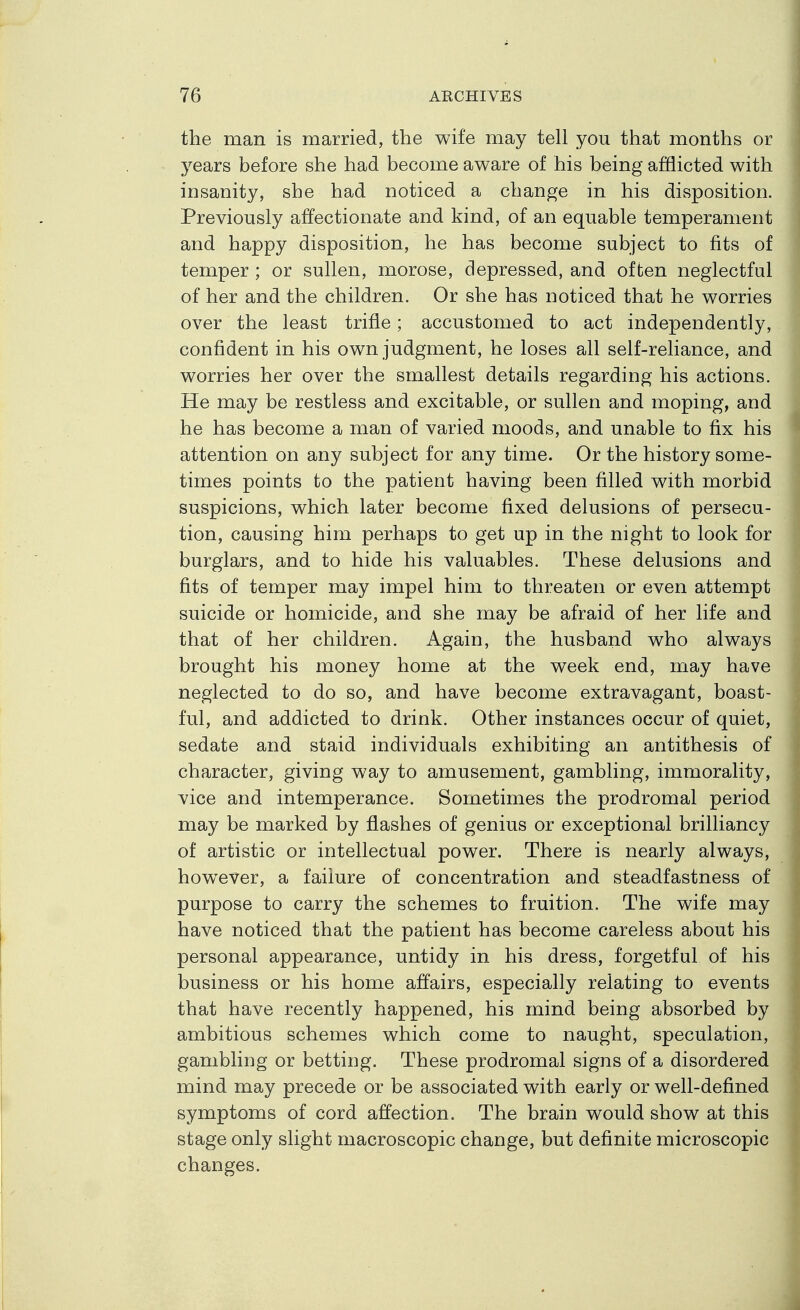 the man is married, the wife may tell you that months or j^ears before she had become aware of his being afflicted with insanity, she had noticed a change in his disposition. Previously affectionate and kind, of an equable temperament and happy disposition, he has become subject to fits of temper ; or sullen, morose, depressed, and often neglectful of her and the children. Or she has noticed that he worries over the least trifle; accustomed to act independently, confident in his own judgment, he loses all self-reliance, and worries her over the smallest details regarding his actions. He may be restless and excitable, or sullen and moping, and he has become a man of varied moods, and unable to fix his attention on any subject for any time. Or the history some- times points to the patient having been filled with morbid suspicions, which later become fixed delusions of persecu- tion, causing him perhaps to get up in the night to look for burglars, and to hide his valuables. These delusions and fits of temper may impel him to threaten or even attempt suicide or homicide, and she may be afraid of her life and that of her children. Again, the husband who always brought his money home at the week end, may have neglected to do so, and have become extravagant, boast- ful, and addicted to drink. Other instances occur of quiet, sedate and staid individuals exhibiting an antithesis of character, giving way to amusement, gambling, immorality, vice and intemperance. Sometimes the prodromal period may be marked by flashes of genius or exceptional brilliancy of artistic or intellectual power. There is nearly always, however, a failure of concentration and steadfastness of purpose to carry the schemes to fruition. The wife may have noticed that the patient has become careless about his personal appearance, untidy in his dress, forgetful of his business or his home affairs, especially relating to events that have recently happened, his mind being absorbed by ambitious schemes which come to naught, speculation, gambling or betting. These prodromal signs of a disordered mind may precede or be associated with early or well-defined symptoms of cord affection. The brain would show at this stage only slight macroscopic change, but definite microscopic changes.