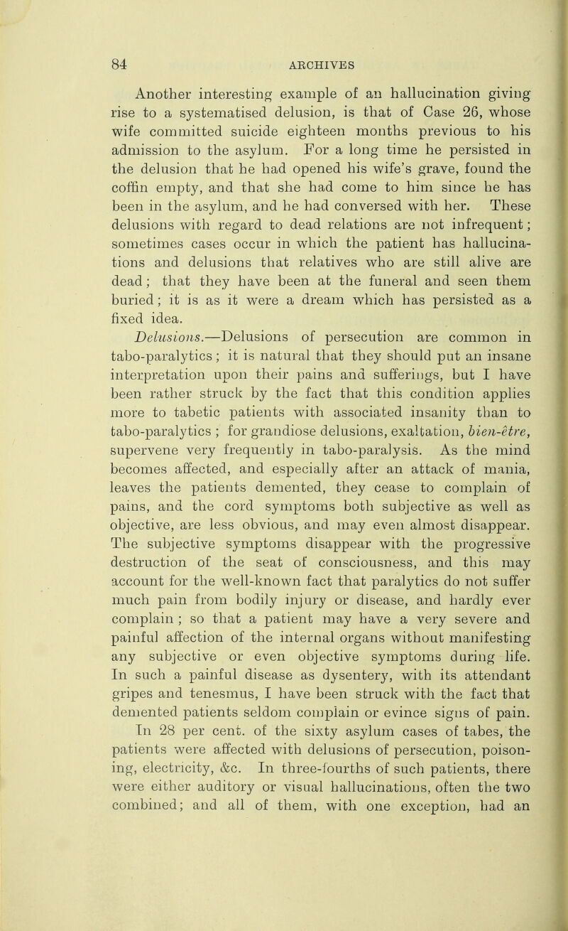 Another interesting example of an hallucination giving rise to a systematised delusion, is that of Case 26, whose wife committed suicide eighteen months previous to his admission to the asylum. Por a long time he persisted in the delusion that he had opened his wife's grave, found the coffin empty, and that she had come to him since he has been in the asylum, and he had conversed with her. These delusions with regard to dead relations are not infrequent; sometimes cases occur in which the patient has hallucina- tions and delusions that relatives who are still alive are dead; that they have been at the funeral and seen them buried; it is as it were a dream which has persisted as a fixed idea. Delusions.—Delusions of persecution are common in tabo-paralytics; it is natural that they should put an insane interpretation upon their pains and sufferiiigs, but I have been rather struck by the fact that this condition applies more to tabetic patients with associated insanity than to tabo-paralytics ; for grandiose delusions, exaltation, hien-etre, supervene very frequently in tabo-paralysis. As the mind becomes affected, and especially after an attack of mania, leaves the patients demented, they cease to complain of pains, and the cord symptoms both subjective as well as objective, are less obvious, and may even almost disappear. The subjective symptoms disappear with the progressive destruction of the seat of consciousness, and this may account for the well-known fact that paralytics do not suffer much pain from bodily injury or disease, and hardly ever complain ; so that a patient may have a very severe and painful affection of the internal organs without manifesting any subjective or even objective symptoms during life. In such a painful disease as dysentery, with its attendant gripes and tenesmus, I have been struck with the fact that demented patients seldom complain or evince signs of pain. In 28 per cent, of the sixty asylum cases of tabes, the patients were affected with delusions of persecution, poison- ing, electricity, &c. In three-fourths of such patients, there were either auditory or visual hallucinations, often the two combined; and all of them, with one exception, had an