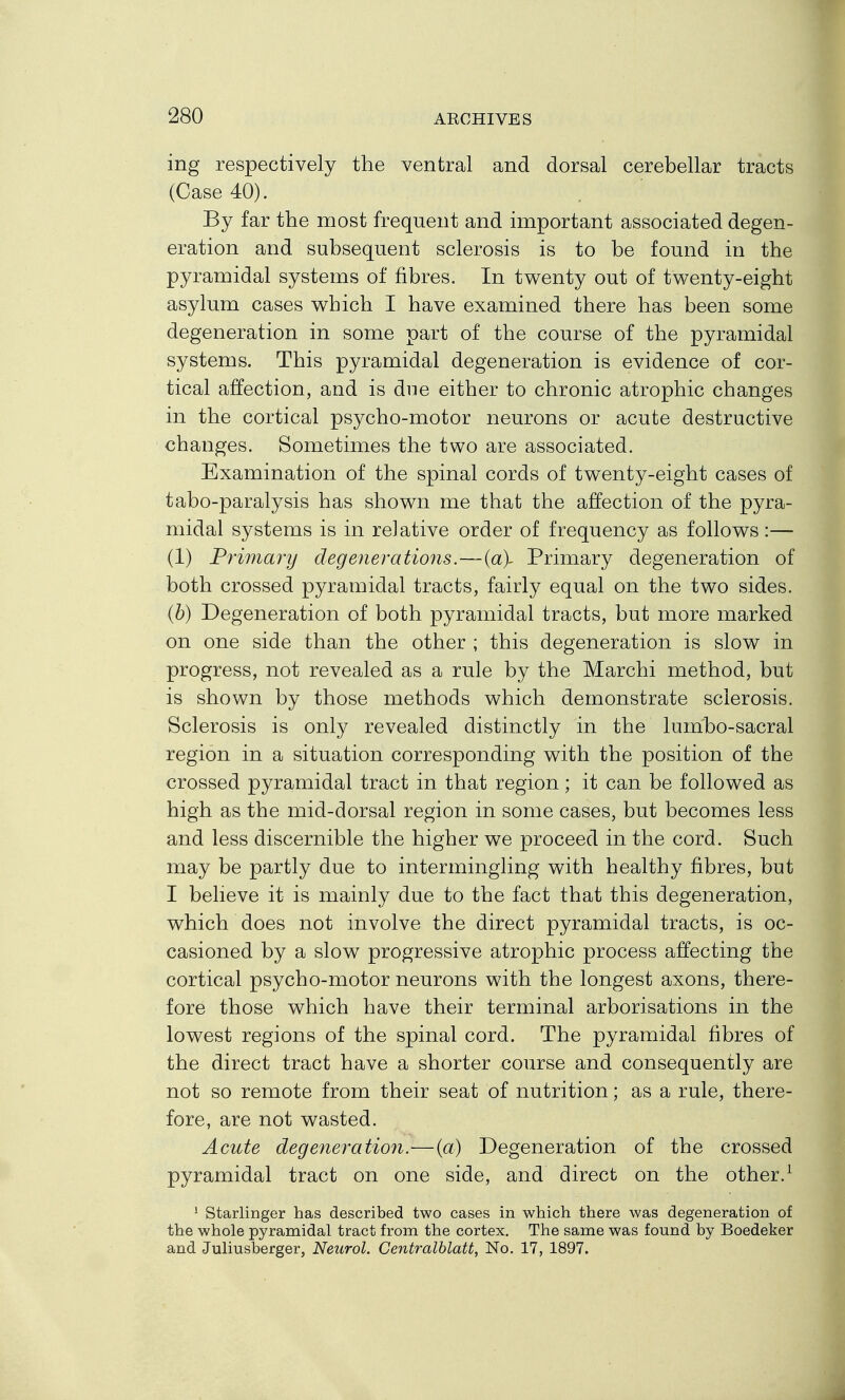 ing respectively the ventral and dorsal cerebellar tracts (Case 40). By far the most frequent and hnportant associated degen- eration and subsequent sclerosis is to be found in the pyramidal systems of fibres. In twenty out of twenty-eight asylum cases which I have examined there has been some degeneration in some part of the course of the pyramidal systems. This pyramidal degeneration is evidence of cor- tical affection, and is due either to chronic atrophic changes in the cortical psycho-motor neurons or acute destructive changes. Sometimes the two are associated. Examination of the spinal cords of twenty-eight cases of tabo-paralysis has shown me that the affection of the pyra- midal systems is in relative order of frequency as follows :— (1) Primary degenerations.—{a\ Primary degeneration of both crossed pyramidal tracts, fairly equal on the two sides. {h) Degeneration of both pyramidal tracts, but more marked on one side than the other ; this degeneration is slow in progress, not revealed as a rule by the Marchi method, but is shown by those methods which demonstrate sclerosis. Sclerosis is only revealed distinctly in the luinbo-sacral region in a situation corresponding with the position of the crossed pyramidal tract in that region; it can be followed as high as the mid-dorsal region in some cases, but becomes less and less discernible the higher we proceed in the cord. Such may be partly due to intermingling with healthy fibres, but I believe it is mainly due to the fact that this degeneration, which does not involve the direct pyramidal tracts, is oc- casioned by a slow progressive atrophic process affecting the cortical psycho-motor neurons with the longest axons, there- fore those which have their terminal arborisations in the lowest regions of the spinal cord. The pyramidal fibres of the direct tract have a shorter course and consequently are not so remote from their seat of nutrition; as a rule, there- fore, are not wasted. Acute degeneration.—{a) Degeneration of the crossed pyramidal tract on one side, and direct on the other.^ * Starlinger has described two cases in which there was degeneration of the whole pyramidal tract from the cortex. The same was found by Boedeker and Juliusberger, Neurol. Centralblatt, No. 17, 1897.