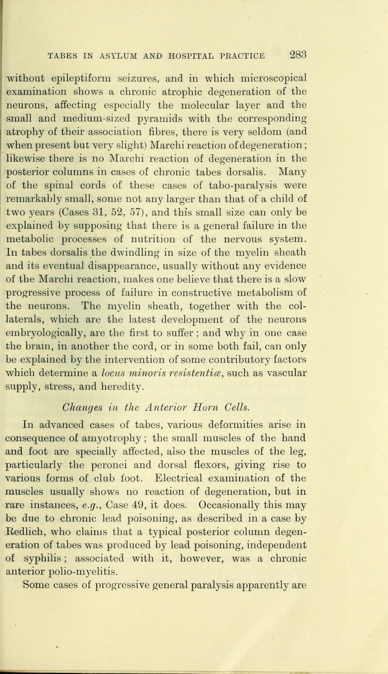 without epileptiform seizures, and in which microscopical examination shows a chronic atrophic degeneration of the neurons, affecting especially the molecular layer and the small and medium-sized pyramids with the corresponding atrophy of their association fibres, there is very seldom (and when present but very slight) Marchi reaction of degeneration; likewise there is no Marchi reaction of degeneration in the posterior columns in cases of chronic tabes dorsalis. Many of the spinal cords of these cases of tabo-paralysis were remarkably small, some not any larger than that of a child of two years (Cases 31, 52, 57), and this small size can only be explained by supposing that there is a general failure in the metabolic processes of nutrition of the nervous system. In tabes dorsalis the dwindling in size of the myelin sheath and its eventual disappearance, usually without any evidence of the Marchi reaction, makes one believe that there is a slow progressive process of failure in constructive metabolism of the neurons. The myelin sheath, together with the col- laterals, which are the latest development of the neurons embryologically, are the first to suffer; and why in one case the bram, in another the cord, or in some both fail, can only be explained by the intervention of some contributory factors which determine a locus yninoris resistentics, such as vascular supply, stress, and heredity. Changes in the Anterior Horn Cells, In advanced cases of tabes, various deformities arise in consequence of amyotrophy; the small muscles of the hand and foot are specially affected, also the muscles of the leg, particularly the peronei and dorsal flexors, giving rise to various forms of club foot. Electrical examination of the muscles usually shows no reaction of degeneration, but in rare instances, e.g., Case 49, it does. Occasionally this may be due to chronic lead poisoning, as described in a case by Redlich, who claims that a typical posterior column degen- eration of tabes was produced by lead poisoning, independent of syphilis; associated with it, however, was a chronic anterior polio-myelitis. Some cases of progressive general paralysis apparently are