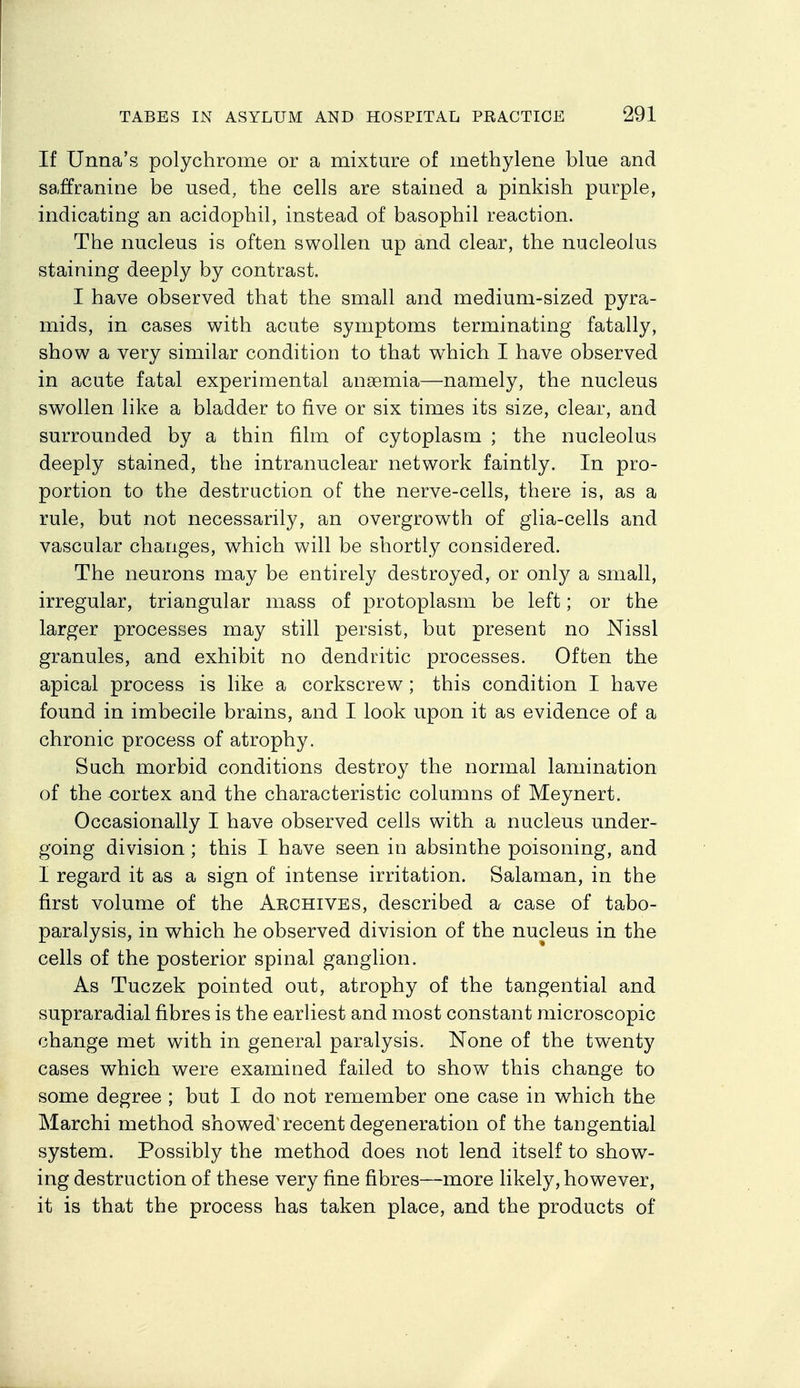 If Unna's polychrome or a mixture of methylene blue and saffranine be used, the cells are stained a pinkish purple, indicating an acidophil, instead of basophil reaction. The nucleus is often swollen up and clear, the nucleolus staining deeply by contrast. I have observed that the small and medium-sized pyra- mids, in cases with acute symptoms terminating fatally, show a very similar condition to that which I have observed in acute fatal experimental anaemia—namely, the nucleus swollen like a bladder to five or six times its size, clear, and surrounded by a thin film of cytoplasm ; the nucleolus deeply stained, the intranuclear network faintly. In pro- portion to the destruction of the nerve-cells, there is, as a rule, but not necessarily, an overgrowth of glia-cells and vascular changes, which will be shortly considered. The neurons may be entirely destroyed, or only a small, irregular, triangular mass of protoplasm be left; or the larger processes may still persist, but present no Nissl granules, and exhibit no dendritic processes. Often the apical process is like a corkscrew; this condition I have found in imbecile brains, and I look upon it as evidence of a chronic process of atrophy. Such morbid conditions destroy the normal lamination of the <3ortex and the characteristic columns of Meynert. Occasionally I have observed cells with a nucleus under- going division; this I have seen in absinthe poisoning, and I regard it as a sign of intense irritation. Salaman, in the first volume of the Aechives, described a case of tabo- paralysis, in which he observed division of the nucleus in the cells of the posterior spinal ganglion. As Tuczek pointed out, atrophy of the tangential and supraradial fibres is the earliest and most constant microscopic change met with in general paralysis. None of the twenty cases v^hich were examined failed to show this change to some degree ; but I do not remember one case in which the Marchi method showed'recent degeneration of the tangential system. Possibly the method does not lend itself to show- ing destruction of these very fine fibres—more likely, however, it is that the process has taken place, and the products of